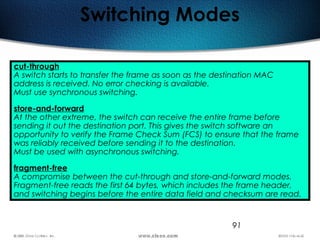 91
Switching Modes
cut-through
A switch starts to transfer the frame as soon as the destination MAC
address is received. No error checking is available.
Must use synchronous switching.
store-and-forward
At the other extreme, the switch can receive the entire frame before
sending it out the destination port. This gives the switch software an
opportunity to verify the Frame Check Sum (FCS) to ensure that the frame
was reliably received before sending it to the destination.
Must be used with asynchronous switching.
fragment-free
A compromise between the cut-through and store-and-forward modes.
Fragment-free reads the first 64 bytes, which includes the frame header,
and switching begins before the entire data field and checksum are read.
 