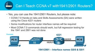 © 2019 Cisco and/or its affiliates. All rights reserved. Cisco Confidential
Can I Teach CCNA v7 with1941/2901 Routers?
• Yes, you can use the 1941/2901 Routers, but please note:
• CCNA 7.0 Hands-on labs and Skills Assessments (SA) were written
using the Cisco 4221 routers
• Some modifications for router interface names will be required
• Most CCNA 7.0 commands should work, but full regression testing for
the 1941 and 2901 was not done
4221
1941/2901 – Interface names G0/0 & G0/1
Example:
 