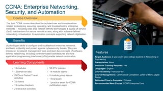 7
© 2019 Cisco and/or its affiliates. All rights reserved. Cisco Public
CCNA: Enterprise Networking,
Security, and Automation
Features
The third CCNA course describes the architectures and considerations
related to designing, securing, operating, and troubleshooting enterprise
networks – including wide area network (WAN) technologies & quality of service
(QoS) mechanisms for secure remote access, along with software-defined
networking, virtualization, & automation concepts supporting network digitization.
Course Overview
Students gain skills to configure and troubleshoot enterprise networks,
and learn to identify and protect against cybersecurity threats. They are
introduced to network management tools and learn key concepts of software-
defined networking, including controller-based architectures and how
application programming interfaces (APIs) enable network automation.
Benefits
Learning Components
Target Audience: 2-year and 4-year college students in Networking or
Engineering
Prerequisites: None
Instructor Training Required: Yes
Languages: English
Course Delivery: Instructor-led
Course Recognitions: Certificate of Completion, Letter of Merit, Digital
Badge
Estimated Time to Complete: 70 hours
Recommended Next Course: CCNP Enterprise Core
• 14 modules
• 12 hands-on labs
• 29 Cisco Packet Tracer
activities
• 32 videos
• 13 syntax checkers
• 2 interactive activities
• 53 CYU quizzes
• 14 module exams
• 5 module group exams
• 1 final exam
• 1 practice exam for CCNA
certification exam
 