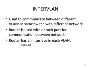 INTERVLAN
• Used to communicate between different
VLANs in same switch with different network
• Router is used with a trunk port for
communication between network
• Router has an interface in each VLAN.
– Show pkt
20
 