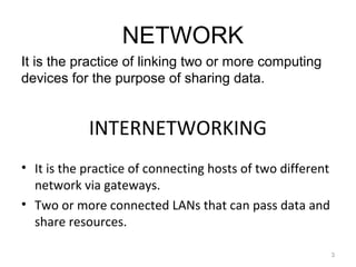 INTERNETWORKING
• It is the practice of connecting hosts of two different
network via gateways.
• Two or more connected LANs that can pass data and
share resources.
3
NETWORK
It is the practice of linking two or more computing
devices for the purpose of sharing data.
 