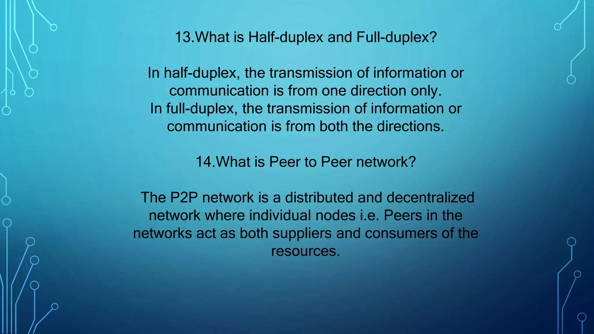 13.What is Half-duplex and Full-duplex?
In half-duplex, the transmission of information or
communication is from one direction only.
In full-duplex, the transmission of information or
communication is from both the directions.
14.What is Peer to Peer network?
The P2P network is a distributed and decentralized
network where individual nodes i.e. Peers in the
networks act as both suppliers and consumers of the
resources.
 