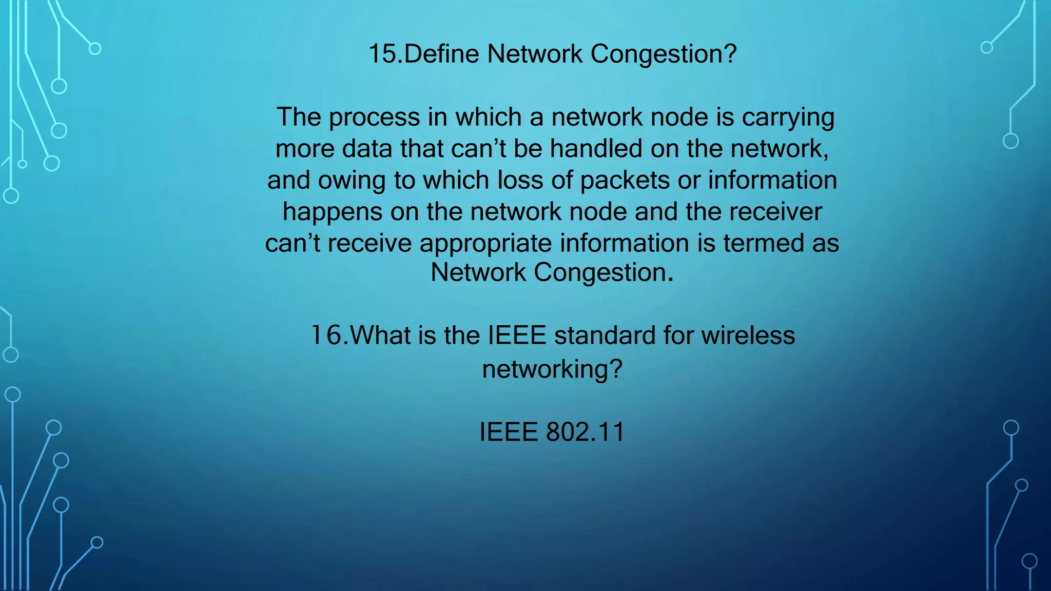 15.Define Network Congestion?
The process in which a network node is carrying
more data that can’t be handled on the network,
and owing to which loss of packets or information
happens on the network node and the receiver
can’t receive appropriate information is termed as
Network Congestion.
16.What is the IEEE standard for wireless
networking?
IEEE 802.11
 