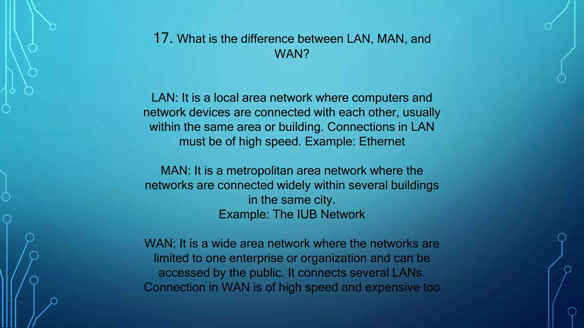 17. What is the difference between LAN, MAN, and
WAN?
LAN: It is a local area network where computers and
network devices are connected with each other, usually
within the same area or building. Connections in LAN
must be of high speed. Example: Ethernet
MAN: It is a metropolitan area network where the
networks are connected widely within several buildings
in the same city.
Example: The IUB Network
WAN: It is a wide area network where the networks are
limited to one enterprise or organization and can be
accessed by the public. It connects several LANs.
Connection in WAN is of high speed and expensive too
 
