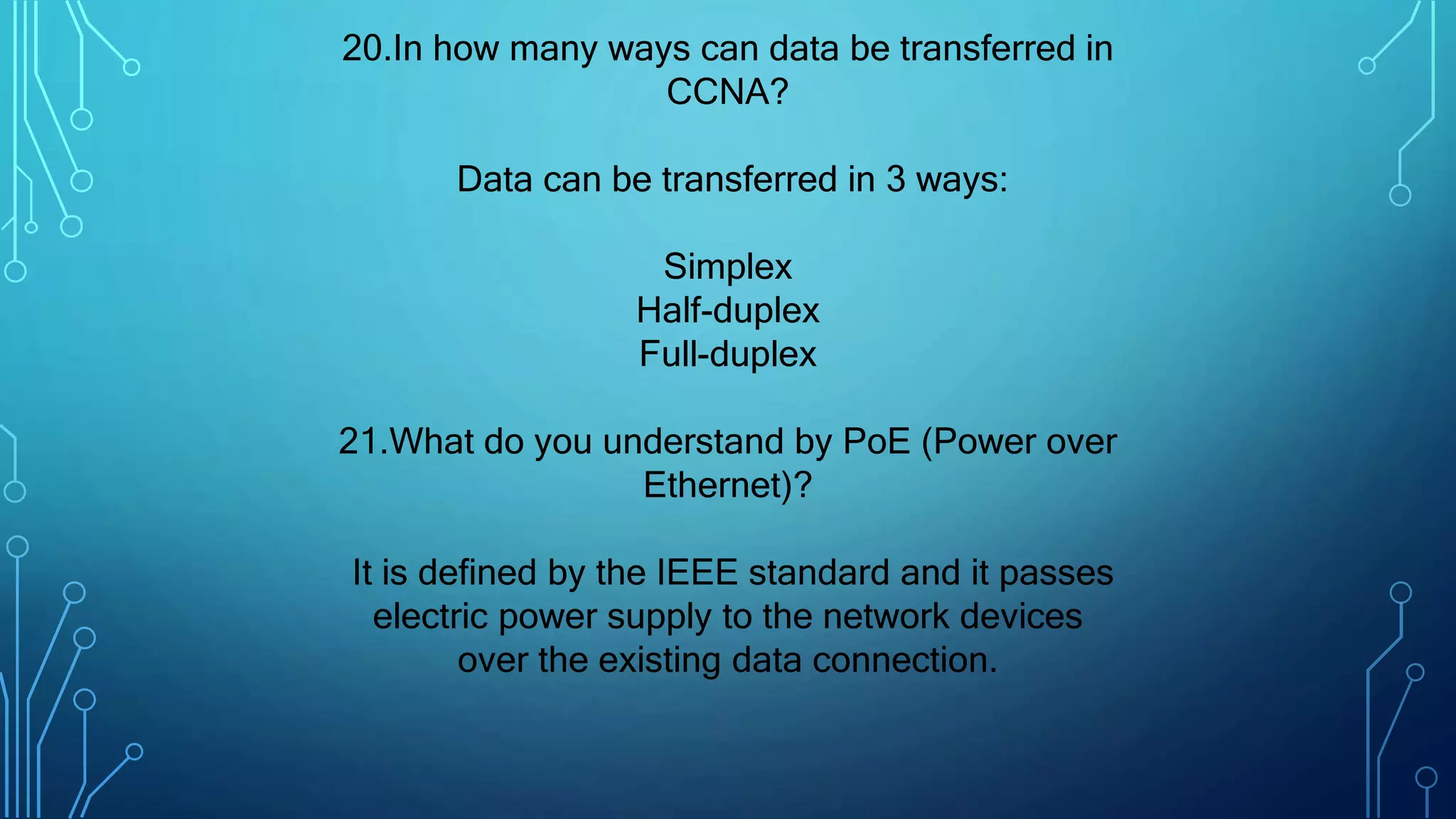 20.In how many ways can data be transferred in
CCNA?
Data can be transferred in 3 ways:
Simplex
Half-duplex
Full-duplex
21.What do you understand by PoE (Power over
Ethernet)?
It is defined by the IEEE standard and it passes
electric power supply to the network devices
over the existing data connection.
 