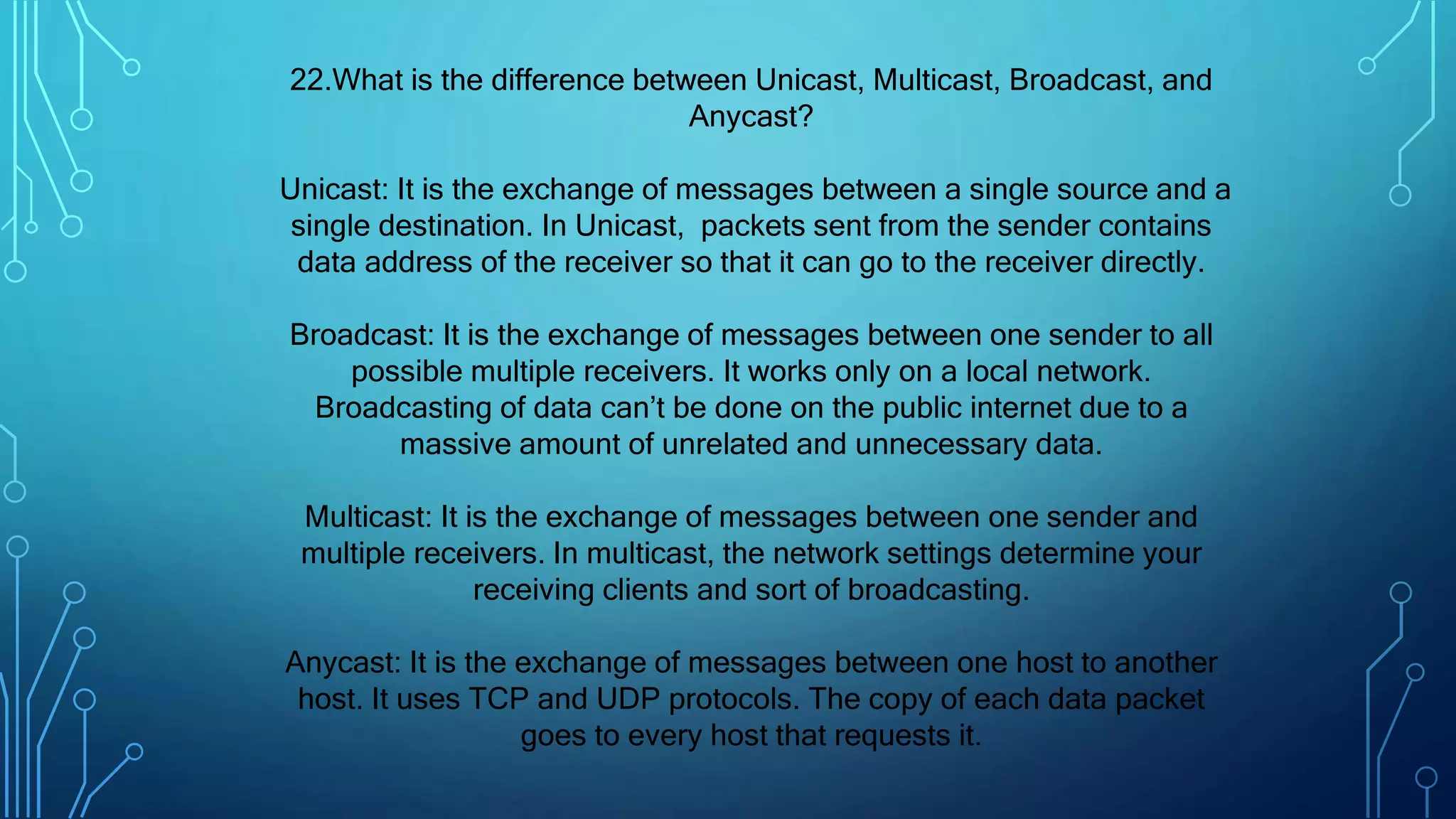 22.What is the difference between Unicast, Multicast, Broadcast, and
Anycast?
Unicast: It is the exchange of messages between a single source and a
single destination. In Unicast, packets sent from the sender contains
data address of the receiver so that it can go to the receiver directly.
Broadcast: It is the exchange of messages between one sender to all
possible multiple receivers. It works only on a local network.
Broadcasting of data can’t be done on the public internet due to a
massive amount of unrelated and unnecessary data.
Multicast: It is the exchange of messages between one sender and
multiple receivers. In multicast, the network settings determine your
receiving clients and sort of broadcasting.
Anycast: It is the exchange of messages between one host to another
host. It uses TCP and UDP protocols. The copy of each data packet
goes to every host that requests it.
 
