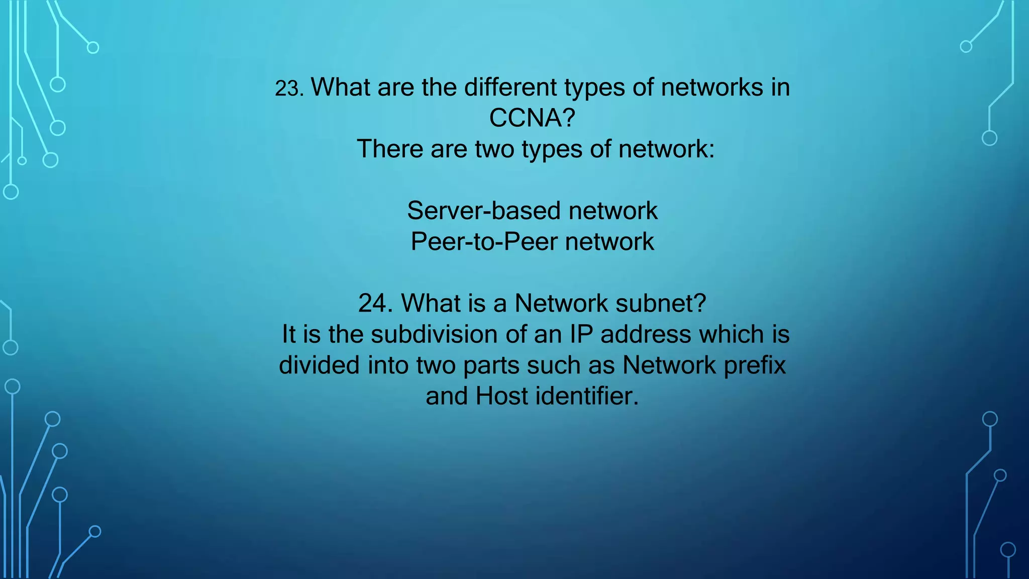 23. What are the different types of networks in
CCNA?
There are two types of network:
Server-based network
Peer-to-Peer network
24. What is a Network subnet?
It is the subdivision of an IP address which is
divided into two parts such as Network prefix
and Host identifier.
 