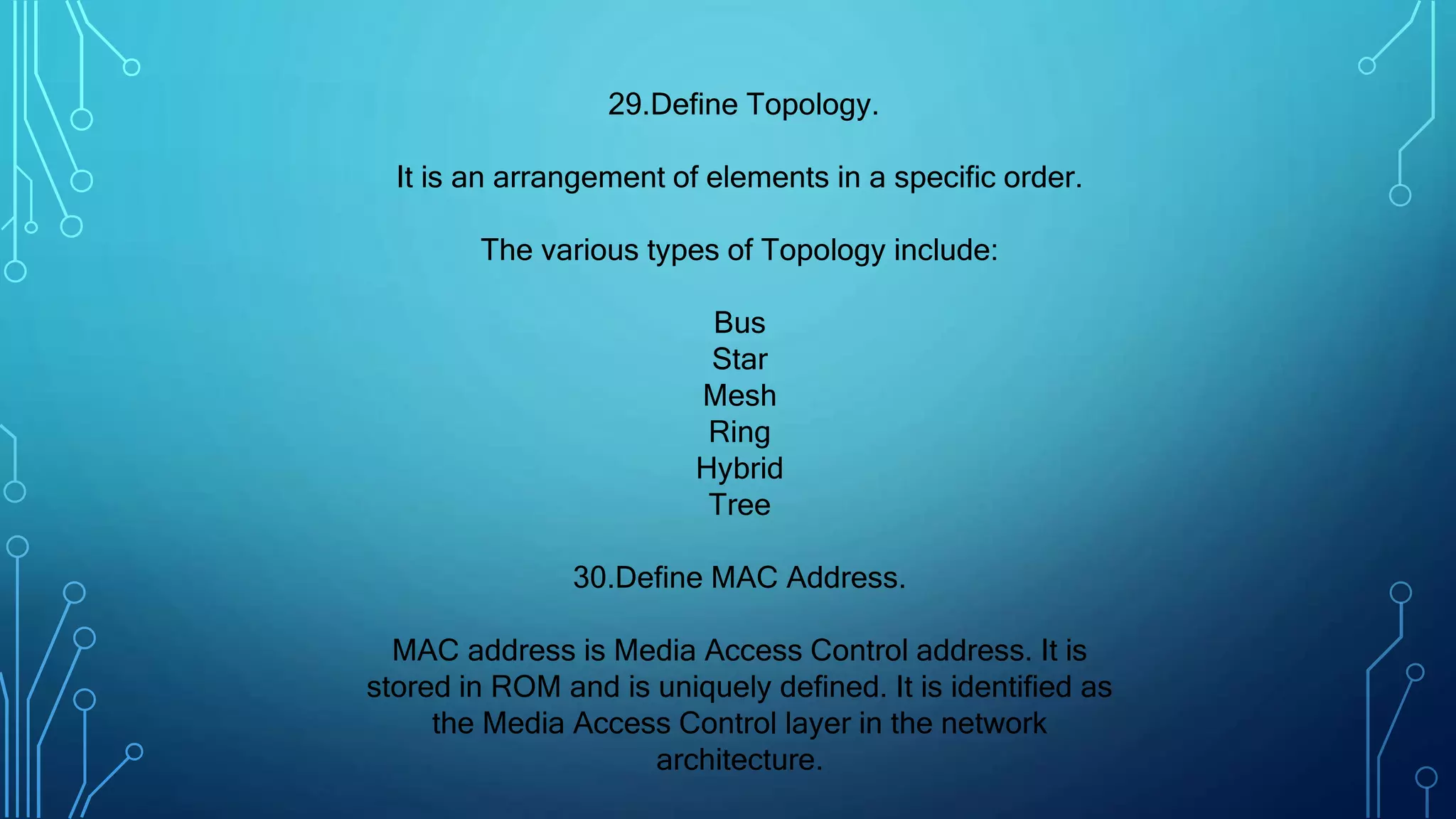 29.Define Topology.
It is an arrangement of elements in a specific order.
The various types of Topology include:
Bus
Star
Mesh
Ring
Hybrid
Tree
30.Define MAC Address.
MAC address is Media Access Control address. It is
stored in ROM and is uniquely defined. It is identified as
the Media Access Control layer in the network
architecture.
 