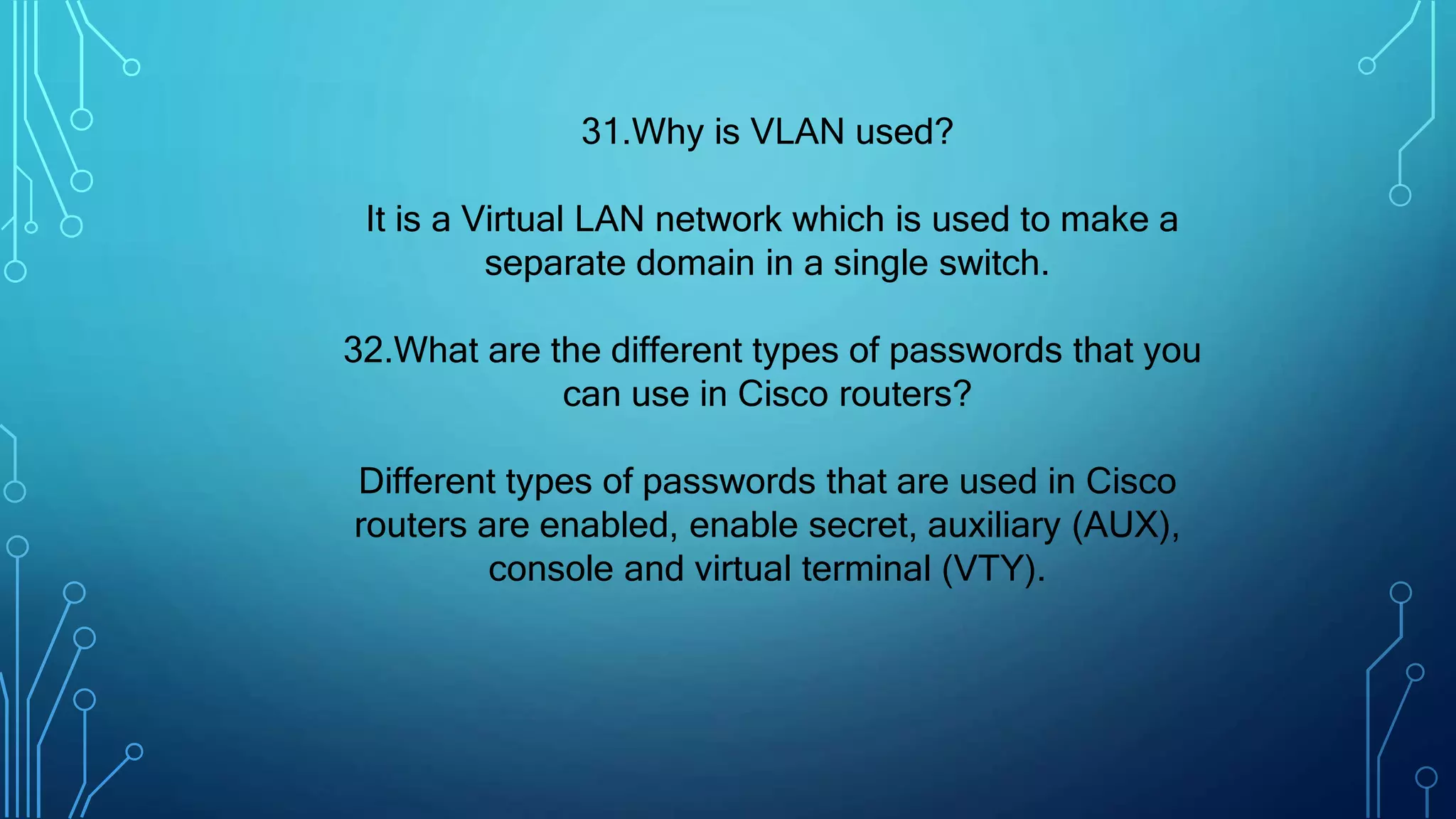 31.Why is VLAN used?
It is a Virtual LAN network which is used to make a
separate domain in a single switch.
32.What are the different types of passwords that you
can use in Cisco routers?
Different types of passwords that are used in Cisco
routers are enabled, enable secret, auxiliary (AUX),
console and virtual terminal (VTY).
 