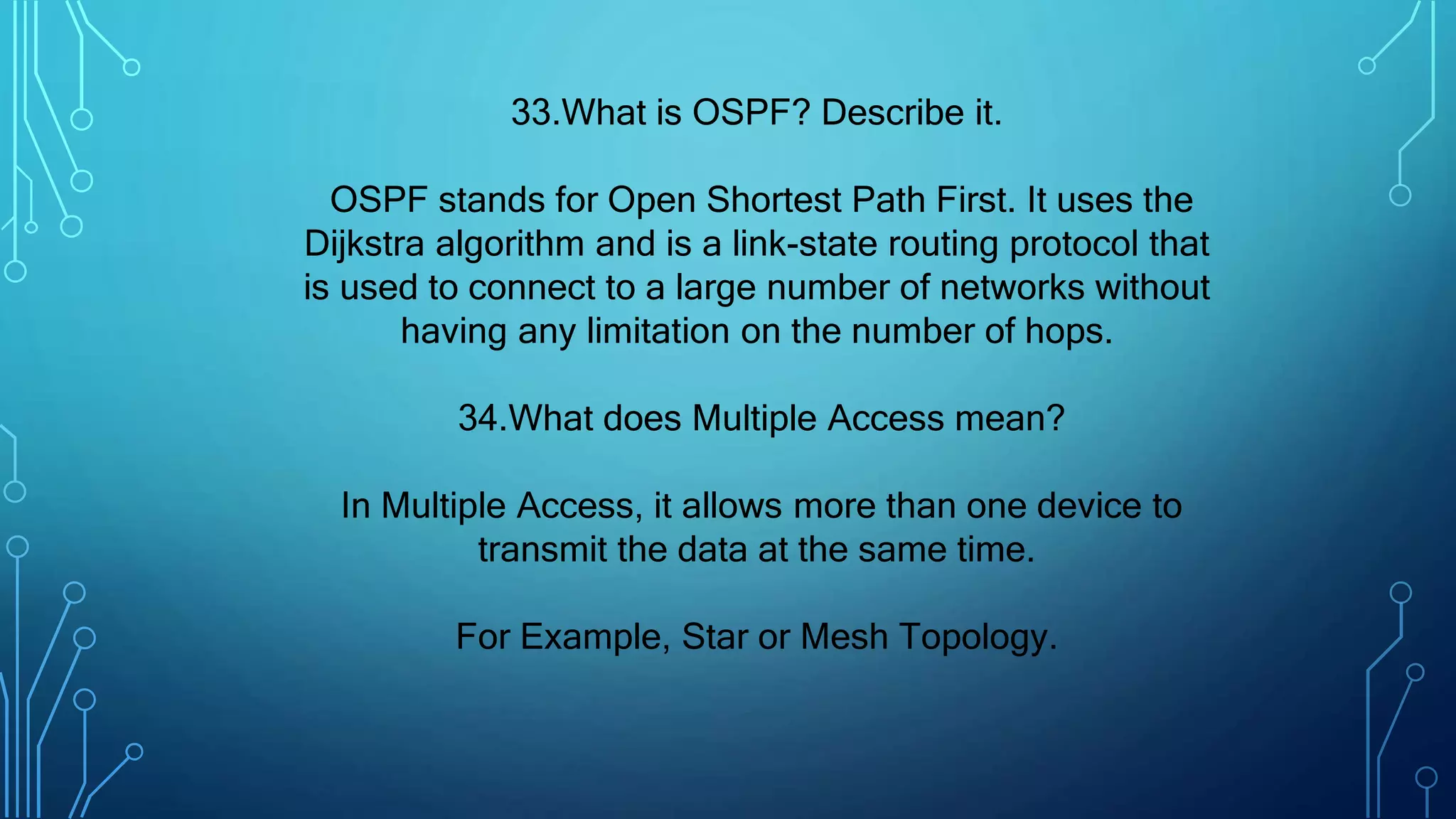 33.What is OSPF? Describe it.
OSPF stands for Open Shortest Path First. It uses the
Dijkstra algorithm and is a link-state routing protocol that
is used to connect to a large number of networks without
having any limitation on the number of hops.
34.What does Multiple Access mean?
In Multiple Access, it allows more than one device to
transmit the data at the same time.
For Example, Star or Mesh Topology.
 