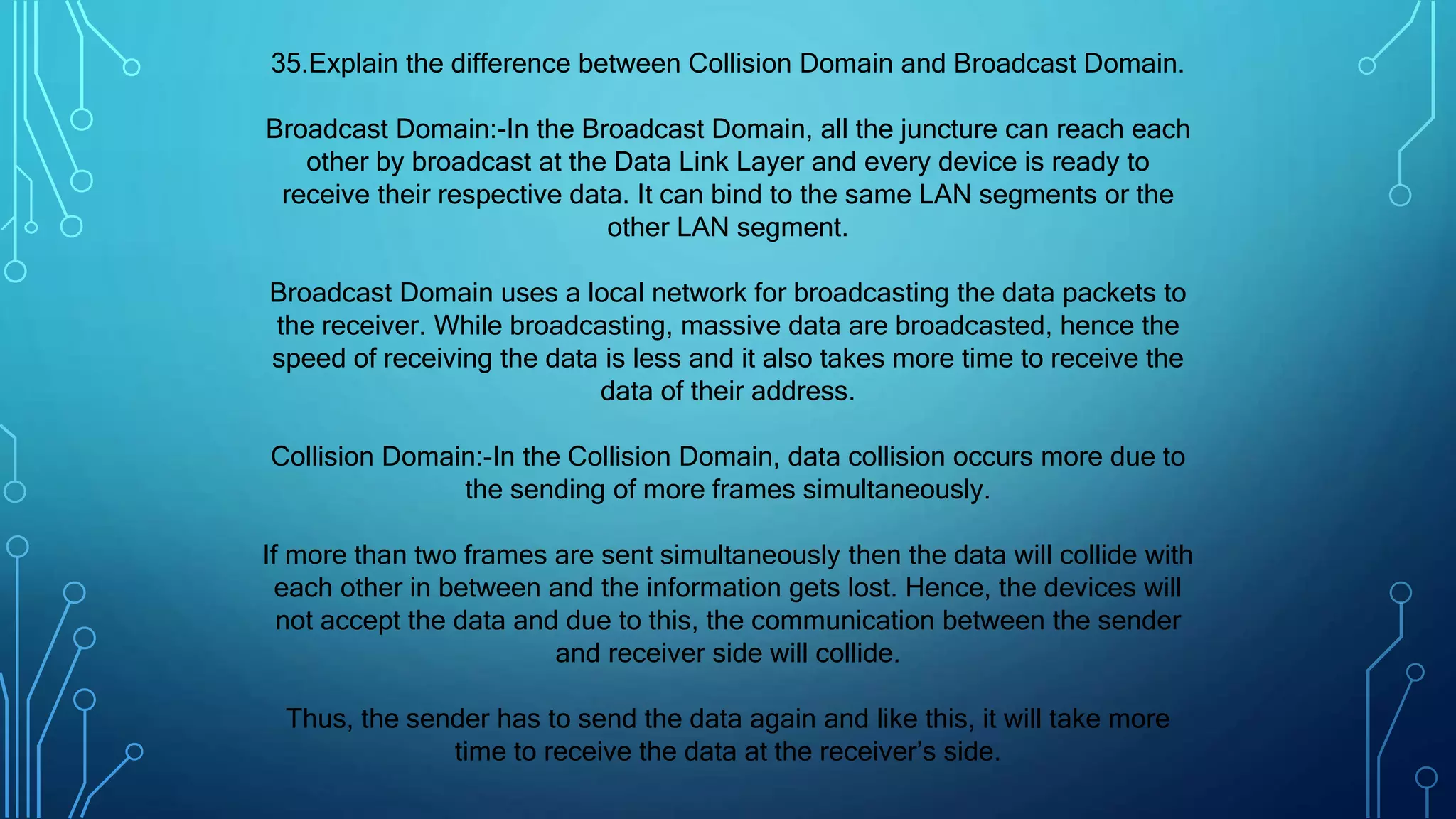 35.Explain the difference between Collision Domain and Broadcast Domain.
Broadcast Domain:-In the Broadcast Domain, all the juncture can reach each
other by broadcast at the Data Link Layer and every device is ready to
receive their respective data. It can bind to the same LAN segments or the
other LAN segment.
Broadcast Domain uses a local network for broadcasting the data packets to
the receiver. While broadcasting, massive data are broadcasted, hence the
speed of receiving the data is less and it also takes more time to receive the
data of their address.
Collision Domain:-In the Collision Domain, data collision occurs more due to
the sending of more frames simultaneously.
If more than two frames are sent simultaneously then the data will collide with
each other in between and the information gets lost. Hence, the devices will
not accept the data and due to this, the communication between the sender
and receiver side will collide.
Thus, the sender has to send the data again and like this, it will take more
time to receive the data at the receiver’s side.
 