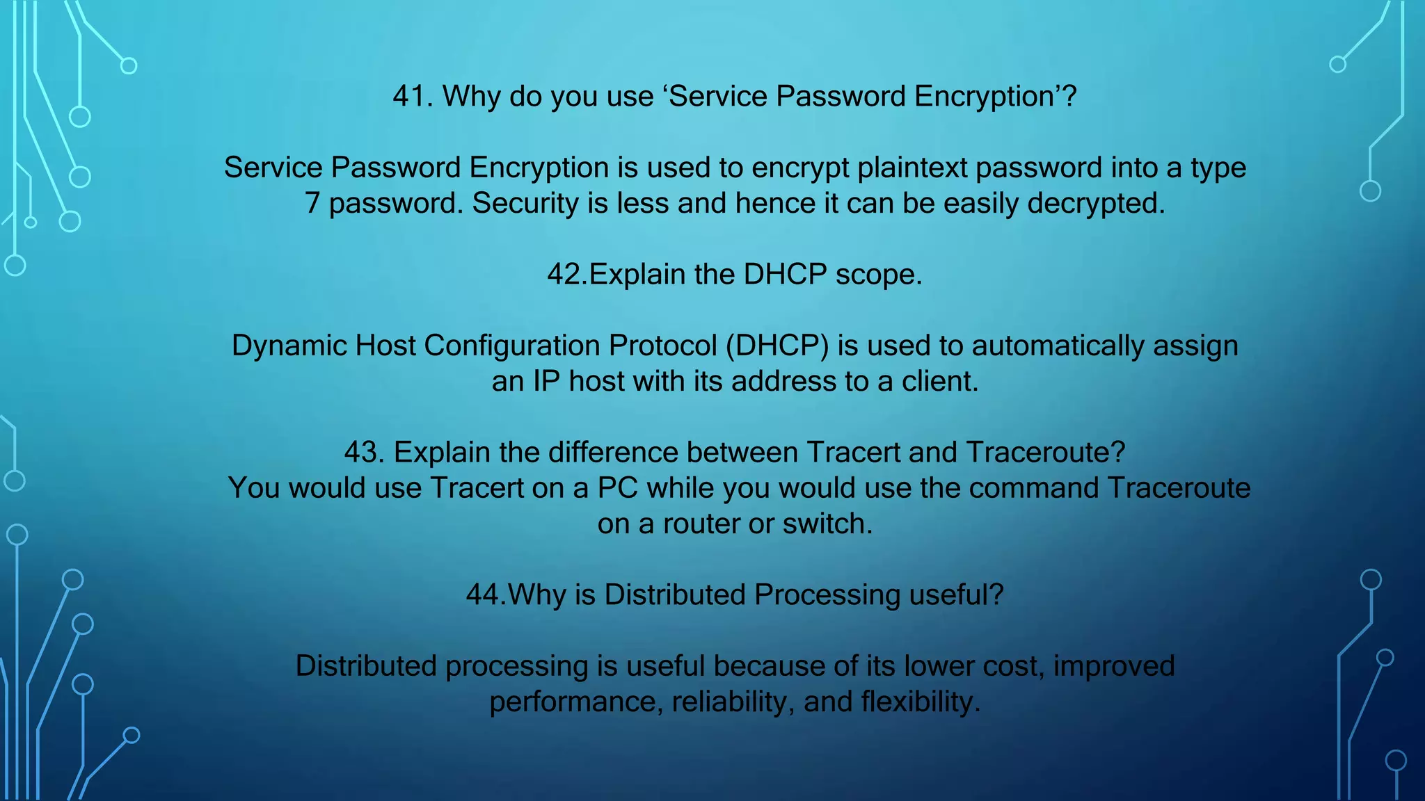 41. Why do you use ‘Service Password Encryption’?
Service Password Encryption is used to encrypt plaintext password into a type
7 password. Security is less and hence it can be easily decrypted.
42.Explain the DHCP scope.
Dynamic Host Configuration Protocol (DHCP) is used to automatically assign
an IP host with its address to a client.
43. Explain the difference between Tracert and Traceroute?
You would use Tracert on a PC while you would use the command Traceroute
on a router or switch.
44.Why is Distributed Processing useful?
Distributed processing is useful because of its lower cost, improved
performance, reliability, and flexibility.
 