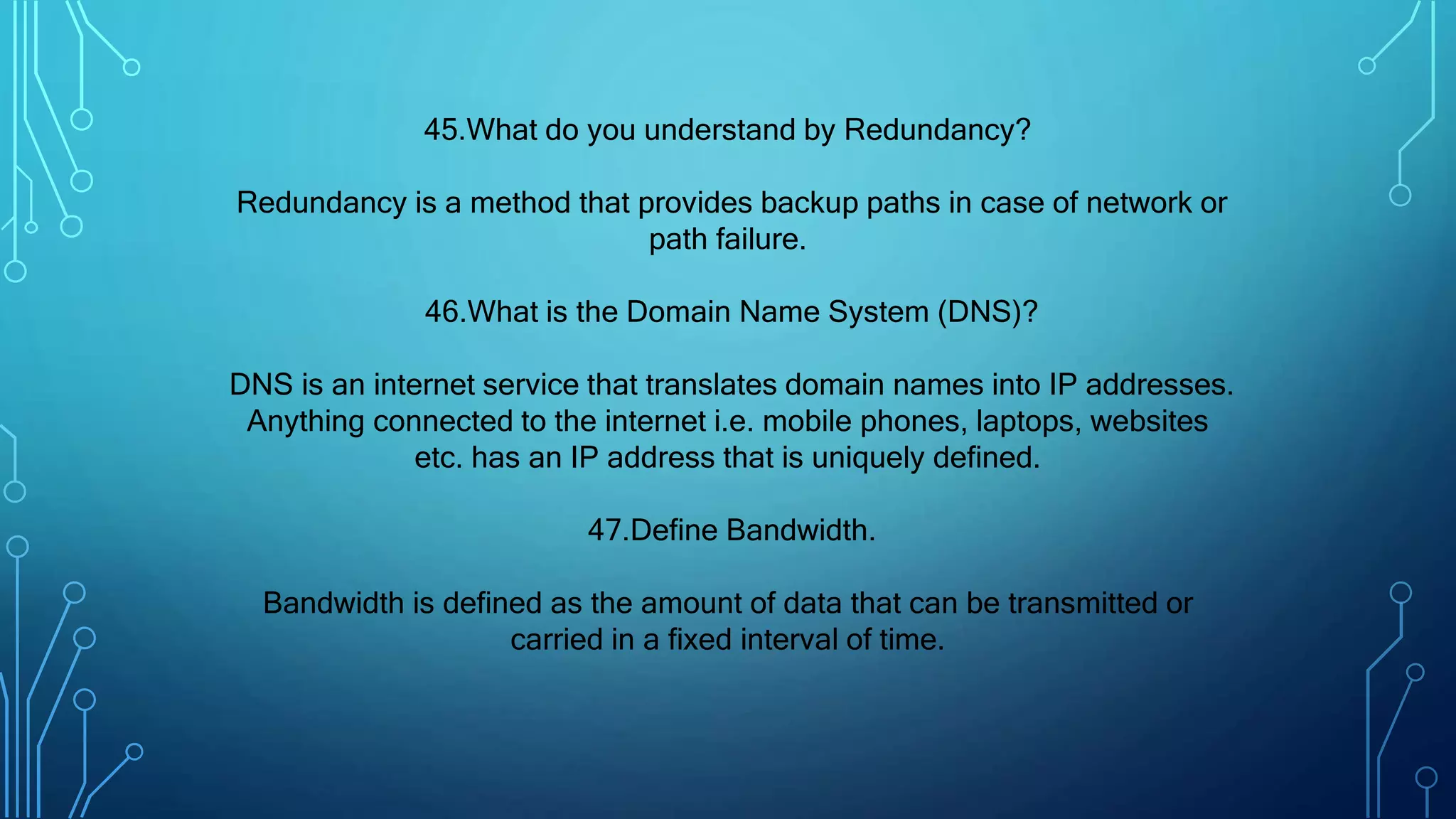 45.What do you understand by Redundancy?
Redundancy is a method that provides backup paths in case of network or
path failure.
46.What is the Domain Name System (DNS)?
DNS is an internet service that translates domain names into IP addresses.
Anything connected to the internet i.e. mobile phones, laptops, websites
etc. has an IP address that is uniquely defined.
47.Define Bandwidth.
Bandwidth is defined as the amount of data that can be transmitted or
carried in a fixed interval of time.
 