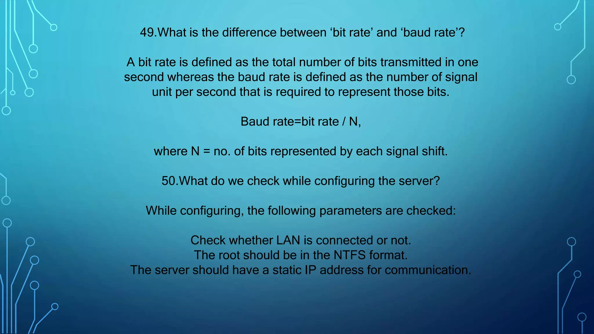 49.What is the difference between ‘bit rate’ and ‘baud rate’?
A bit rate is defined as the total number of bits transmitted in one
second whereas the baud rate is defined as the number of signal
unit per second that is required to represent those bits.
Baud rate=bit rate / N,
where N = no. of bits represented by each signal shift.
50.What do we check while configuring the server?
While configuring, the following parameters are checked:
Check whether LAN is connected or not.
The root should be in the NTFS format.
The server should have a static IP address for communication.
 