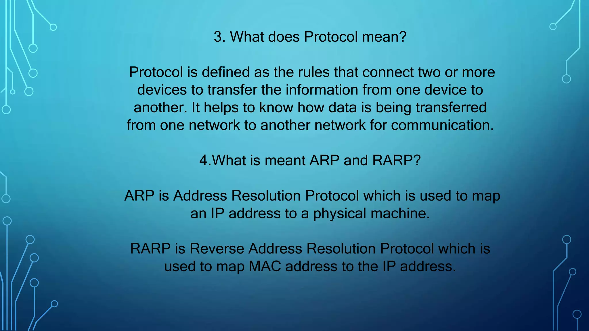 3. What does Protocol mean?
Protocol is defined as the rules that connect two or more
devices to transfer the information from one device to
another. It helps to know how data is being transferred
from one network to another network for communication.
4.What is meant ARP and RARP?
ARP is Address Resolution Protocol which is used to map
an IP address to a physical machine.
RARP is Reverse Address Resolution Protocol which is
used to map MAC address to the IP address.
 