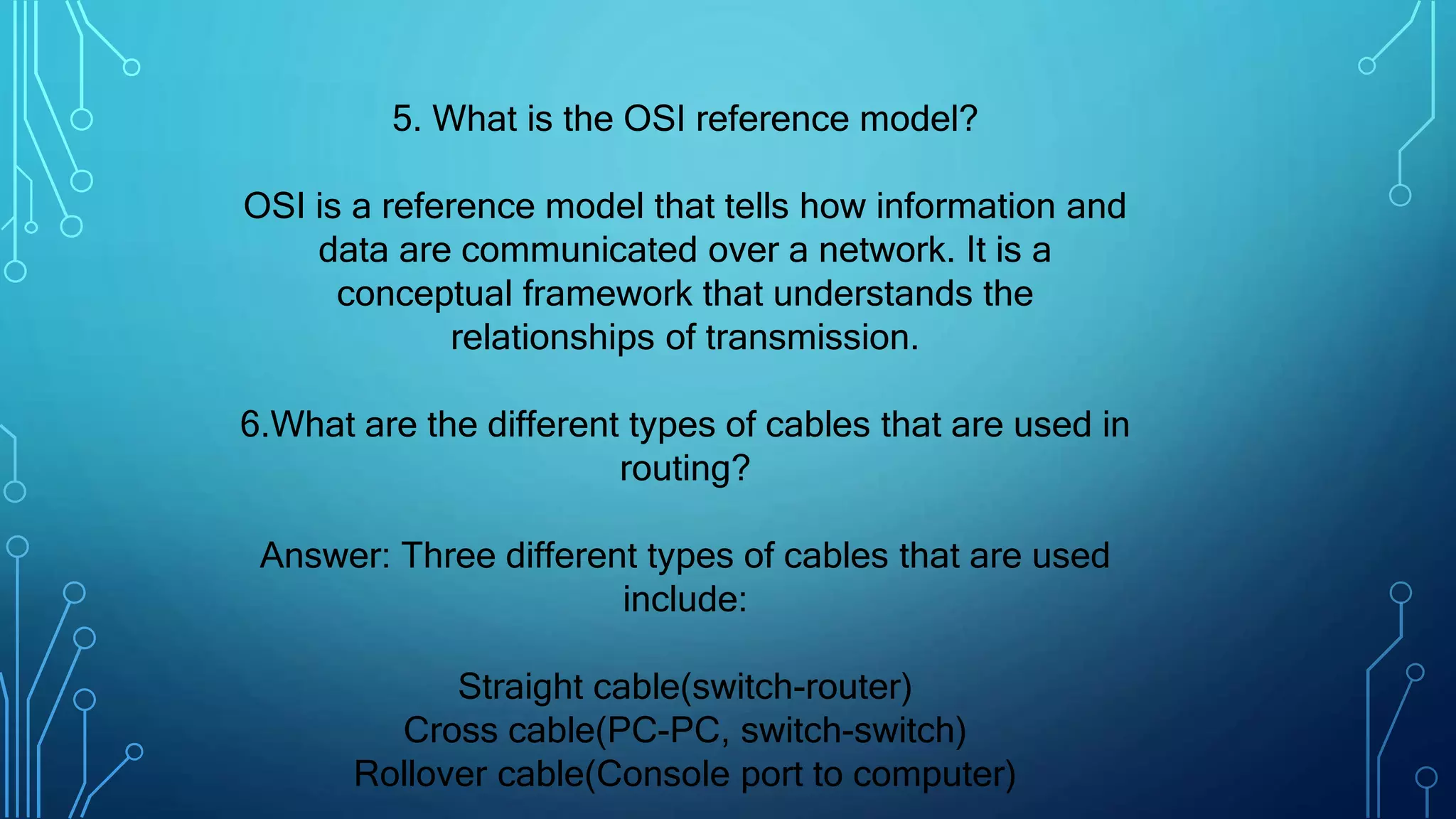 5. What is the OSI reference model?
OSI is a reference model that tells how information and
data are communicated over a network. It is a
conceptual framework that understands the
relationships of transmission.
6.What are the different types of cables that are used in
routing?
Answer: Three different types of cables that are used
include:
Straight cable(switch-router)
Cross cable(PC-PC, switch-switch)
Rollover cable(Console port to computer)
 