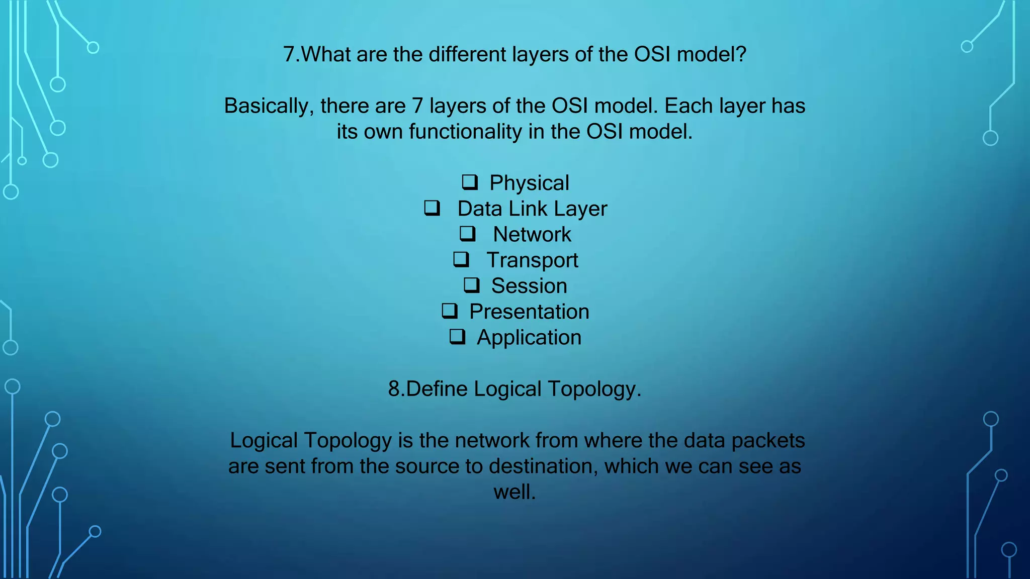 7.What are the different layers of the OSI model?
Basically, there are 7 layers of the OSI model. Each layer has
its own functionality in the OSI model.
 Physical
 Data Link Layer
 Network
 Transport
 Session
 Presentation
 Application
8.Define Logical Topology.
Logical Topology is the network from where the data packets
are sent from the source to destination, which we can see as
well.
 
