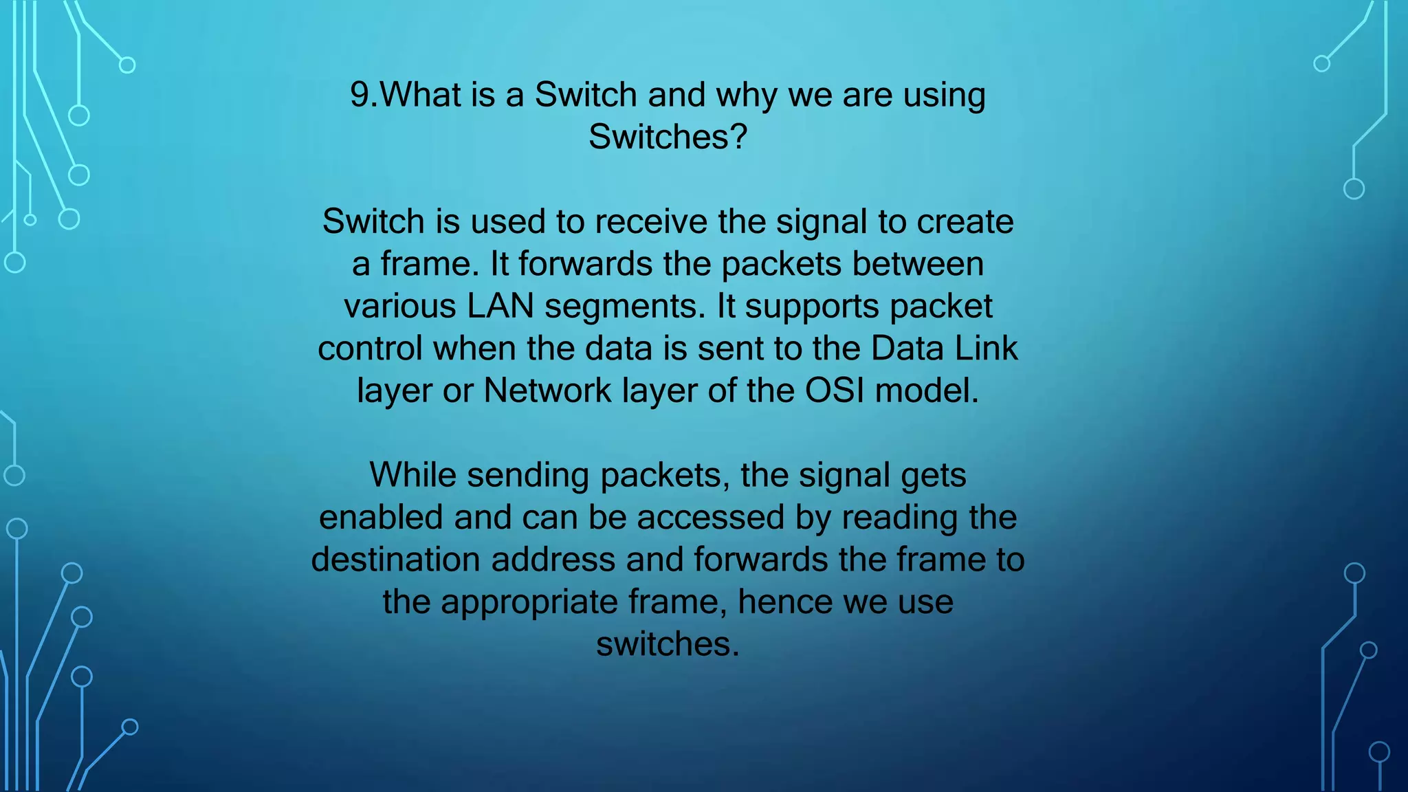 9.What is a Switch and why we are using
Switches?
Switch is used to receive the signal to create
a frame. It forwards the packets between
various LAN segments. It supports packet
control when the data is sent to the Data Link
layer or Network layer of the OSI model.
While sending packets, the signal gets
enabled and can be accessed by reading the
destination address and forwards the frame to
the appropriate frame, hence we use
switches.
 