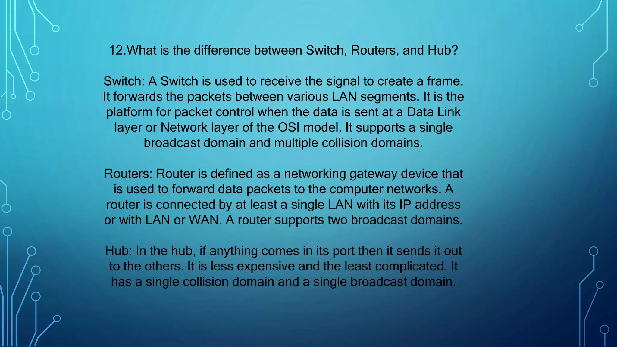 12.What is the difference between Switch, Routers, and Hub?
Switch: A Switch is used to receive the signal to create a frame.
It forwards the packets between various LAN segments. It is the
platform for packet control when the data is sent at a Data Link
layer or Network layer of the OSI model. It supports a single
broadcast domain and multiple collision domains.
Routers: Router is defined as a networking gateway device that
is used to forward data packets to the computer networks. A
router is connected by at least a single LAN with its IP address
or with LAN or WAN. A router supports two broadcast domains.
Hub: In the hub, if anything comes in its port then it sends it out
to the others. It is less expensive and the least complicated. It
has a single collision domain and a single broadcast domain.
 