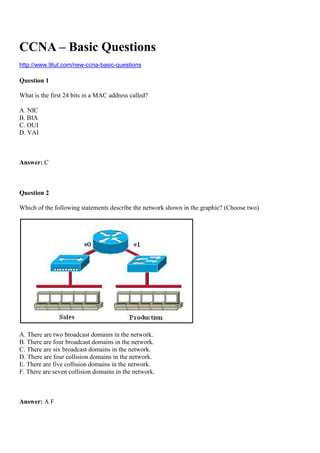 CCNA – Basic Questions
http://www.9tut.com/new-ccna-basic-questions
Question 1
What is the first 24 bits in a MAC address called?
A. NIC
B. BIA
C. OUI
D. VAI
Answer: C
Question 2
Which of the following statements describe the network shown in the graphic? (Choose two)
A. There are two broadcast domains in the network.
B. There are four broadcast domains in the network.
C. There are six broadcast domains in the network.
D. There are four collision domains in the network.
E. There are five collision domains in the network.
F. There are seven collision domains in the network.
Answer: A F
 