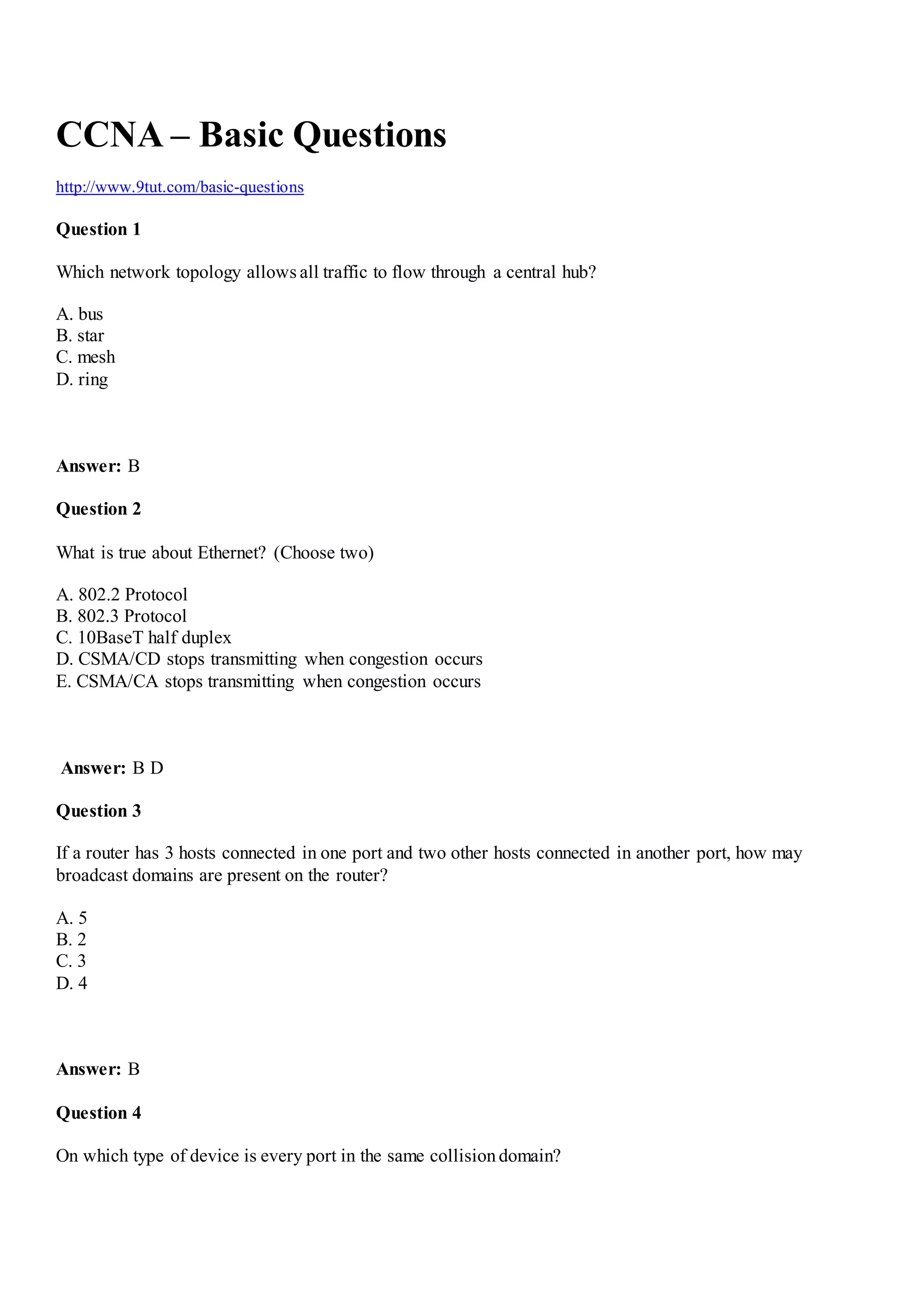 CCNA – Basic Questions
http://www.9tut.com/basic-questions
Question 1
Which network topology allows all traffic to flow through a central hub?
A. bus
B. star
C. mesh
D. ring
Answer: B
Question 2
What is true about Ethernet? (Choose two)
A. 802.2 Protocol
B. 802.3 Protocol
C. 10BaseT half duplex
D. CSMA/CD stops transmitting when congestion occurs
E. CSMA/CA stops transmitting when congestion occurs
Answer: B D
Question 3
If a router has 3 hosts connected in one port and two other hosts connected in another port, how may
broadcast domains are present on the router?
A. 5
B. 2
C. 3
D. 4
Answer: B
Question 4
On which type of device is every port in the same collisiondomain?
 