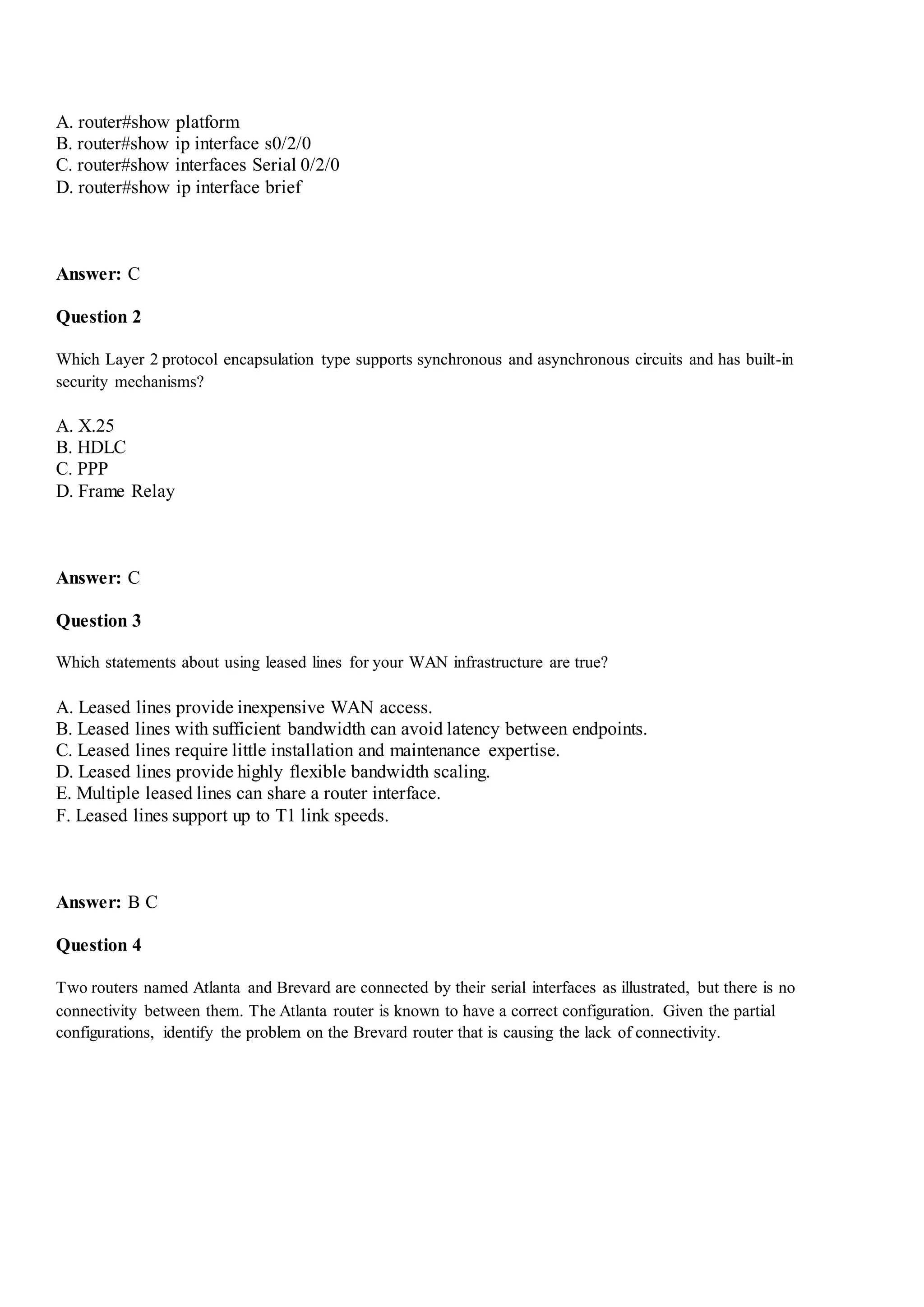 A. router#show platform
B. router#show ip interface s0/2/0
C. router#show interfaces Serial 0/2/0
D. router#show ip interface brief
Answer: C
Question 2
Which Layer 2 protocol encapsulation type supports synchronous and asynchronous circuits and has built-in
security mechanisms?
A. X.25
B. HDLC
C. PPP
D. Frame Relay
Answer: C
Question 3
Which statements about using leased lines for your WAN infrastructure are true?
A. Leased lines provide inexpensive WAN access.
B. Leased lines with sufficient bandwidth can avoid latency between endpoints.
C. Leased lines require little installation and maintenance expertise.
D. Leased lines provide highly flexible bandwidth scaling.
E. Multiple leased lines can share a router interface.
F. Leased lines support up to T1 link speeds.
Answer: B C
Question 4
Two routers named Atlanta and Brevard are connected by their serial interfaces as illustrated, but there is no
connectivity between them. The Atlanta router is known to have a correct configuration. Given the partial
configurations, identify the problem on the Brevard router that is causing the lack of connectivity.
 