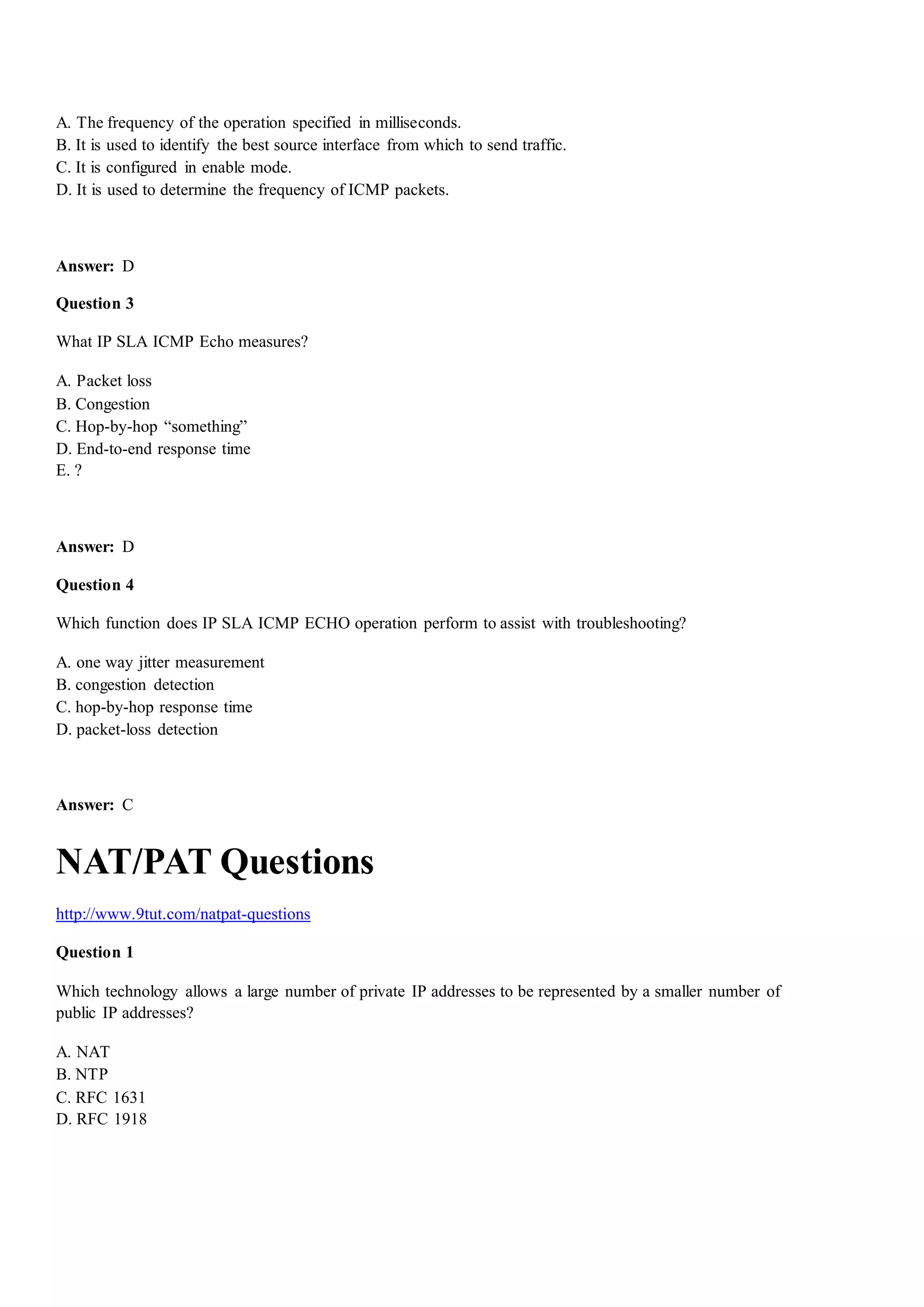 A. The frequency of the operation specified in milliseconds.
B. It is used to identify the best source interface from which to send traffic.
C. It is configured in enable mode.
D. It is used to determine the frequency of ICMP packets.
Answer: D
Question 3
What IP SLA ICMP Echo measures?
A. Packet loss
B. Congestion
C. Hop-by-hop “something”
D. End-to-end response time
E. ?
Answer: D
Question 4
Which function does IP SLA ICMP ECHO operation perform to assist with troubleshooting?
A. one way jitter measurement
B. congestion detection
C. hop-by-hop response time
D. packet-loss detection
Answer: C
NAT/PAT Questions
http://www.9tut.com/natpat-questions
Question 1
Which technology allows a large number of private IP addresses to be represented by a smaller number of
public IP addresses?
A. NAT
B. NTP
C. RFC 1631
D. RFC 1918
 