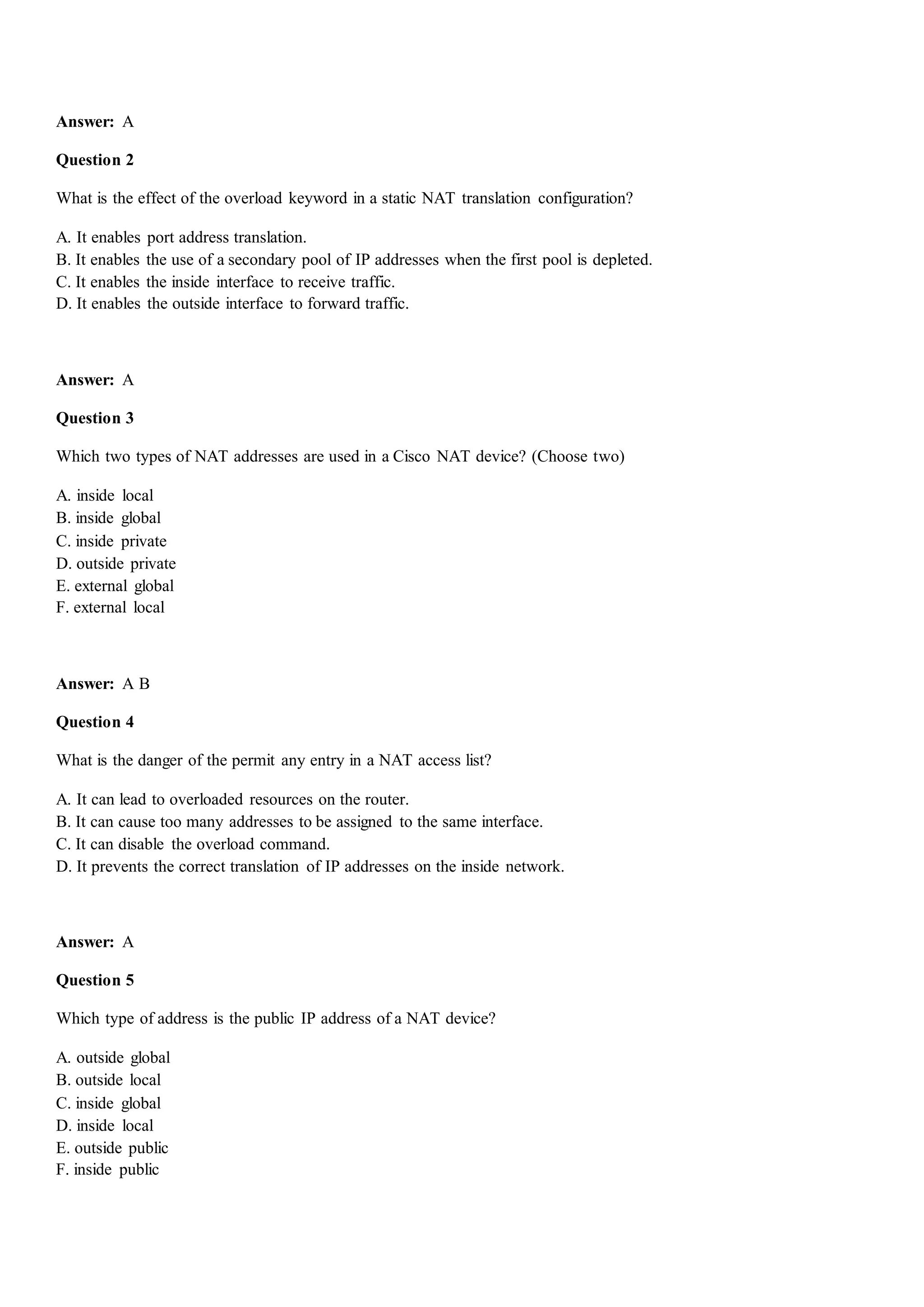 Answer: A
Question 2
What is the effect of the overload keyword in a static NAT translation configuration?
A. It enables port address translation.
B. It enables the use of a secondary pool of IP addresses when the first pool is depleted.
C. It enables the inside interface to receive traffic.
D. It enables the outside interface to forward traffic.
Answer: A
Question 3
Which two types of NAT addresses are used in a Cisco NAT device? (Choose two)
A. inside local
B. inside global
C. inside private
D. outside private
E. external global
F. external local
Answer: A B
Question 4
What is the danger of the permit any entry in a NAT access list?
A. It can lead to overloaded resources on the router.
B. It can cause too many addresses to be assigned to the same interface.
C. It can disable the overload command.
D. It prevents the correct translation of IP addresses on the inside network.
Answer: A
Question 5
Which type of address is the public IP address of a NAT device?
A. outside global
B. outside local
C. inside global
D. inside local
E. outside public
F. inside public
 