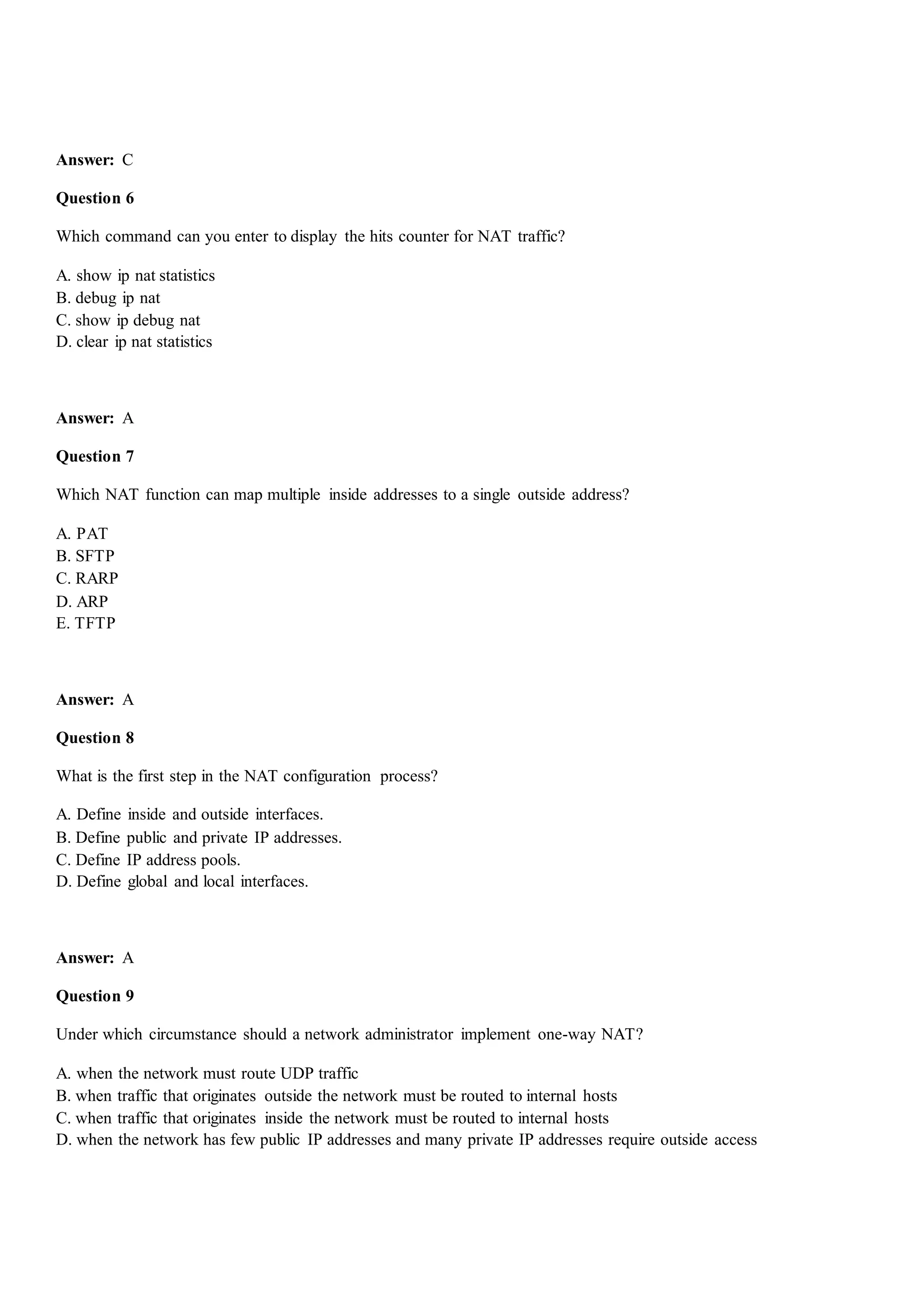 Answer: C
Question 6
Which command can you enter to display the hits counter for NAT traffic?
A. show ip nat statistics
B. debug ip nat
C. show ip debug nat
D. clear ip nat statistics
Answer: A
Question 7
Which NAT function can map multiple inside addresses to a single outside address?
A. PAT
B. SFTP
C. RARP
D. ARP
E. TFTP
Answer: A
Question 8
What is the first step in the NAT configuration process?
A. Define inside and outside interfaces.
B. Define public and private IP addresses.
C. Define IP address pools.
D. Define global and local interfaces.
Answer: A
Question 9
Under which circumstance should a network administrator implement one-way NAT?
A. when the network must route UDP traffic
B. when traffic that originates outside the network must be routed to internal hosts
C. when traffic that originates inside the network must be routed to internal hosts
D. when the network has few public IP addresses and many private IP addresses require outside access
 