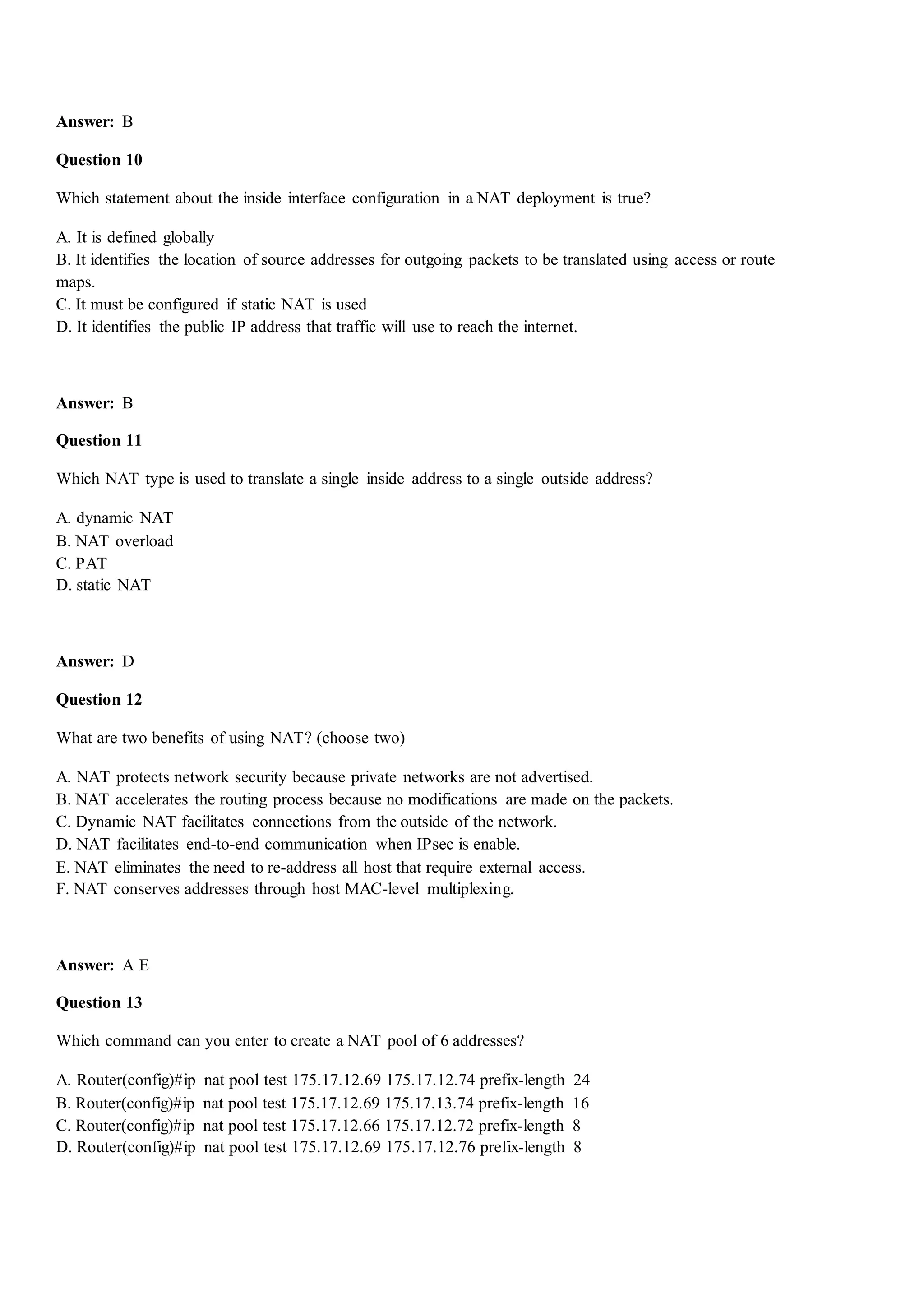 Answer: B
Question 10
Which statement about the inside interface configuration in a NAT deployment is true?
A. It is defined globally
B. It identifies the location of source addresses for outgoing packets to be translated using access or route
maps.
C. It must be configured if static NAT is used
D. It identifies the public IP address that traffic will use to reach the internet.
Answer: B
Question 11
Which NAT type is used to translate a single inside address to a single outside address?
A. dynamic NAT
B. NAT overload
C. PAT
D. static NAT
Answer: D
Question 12
What are two benefits of using NAT? (choose two)
A. NAT protects network security because private networks are not advertised.
B. NAT accelerates the routing process because no modifications are made on the packets.
C. Dynamic NAT facilitates connections from the outside of the network.
D. NAT facilitates end-to-end communication when IPsec is enable.
E. NAT eliminates the need to re-address all host that require external access.
F. NAT conserves addresses through host MAC-level multiplexing.
Answer: A E
Question 13
Which command can you enter to create a NAT pool of 6 addresses?
A. Router(config)#ip nat pool test 175.17.12.69 175.17.12.74 prefix-length 24
B. Router(config)#ip nat pool test 175.17.12.69 175.17.13.74 prefix-length 16
C. Router(config)#ip nat pool test 175.17.12.66 175.17.12.72 prefix-length 8
D. Router(config)#ip nat pool test 175.17.12.69 175.17.12.76 prefix-length 8
 