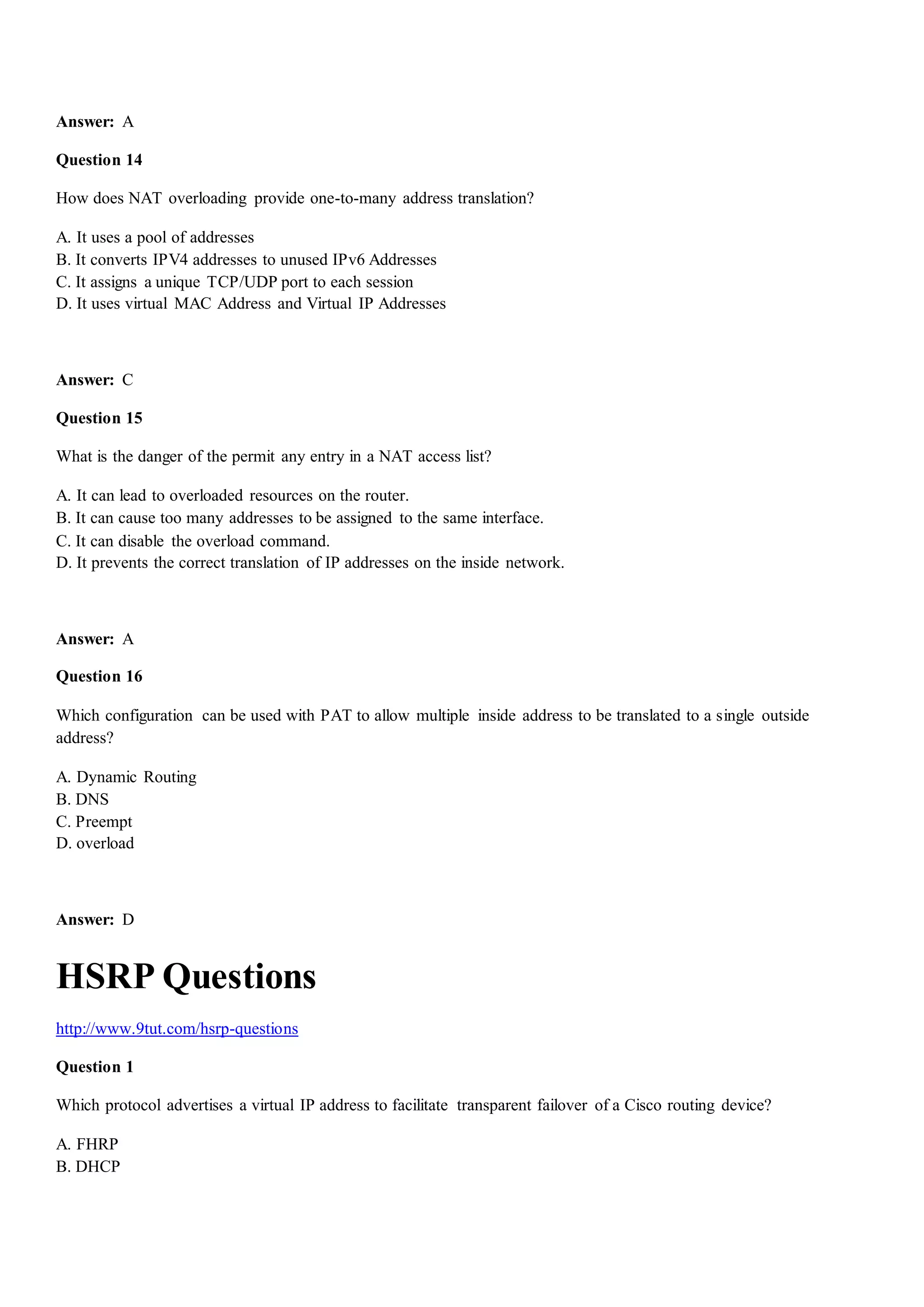 Answer: A
Question 14
How does NAT overloading provide one-to-many address translation?
A. It uses a pool of addresses
B. It converts IPV4 addresses to unused IPv6 Addresses
C. It assigns a unique TCP/UDP port to each session
D. It uses virtual MAC Address and Virtual IP Addresses
Answer: C
Question 15
What is the danger of the permit any entry in a NAT access list?
A. It can lead to overloaded resources on the router.
B. It can cause too many addresses to be assigned to the same interface.
C. It can disable the overload command.
D. It prevents the correct translation of IP addresses on the inside network.
Answer: A
Question 16
Which configuration can be used with PAT to allow multiple inside address to be translated to a single outside
address?
A. Dynamic Routing
B. DNS
C. Preempt
D. overload
Answer: D
HSRP Questions
http://www.9tut.com/hsrp-questions
Question 1
Which protocol advertises a virtual IP address to facilitate transparent failover of a Cisco routing device?
A. FHRP
B. DHCP
 