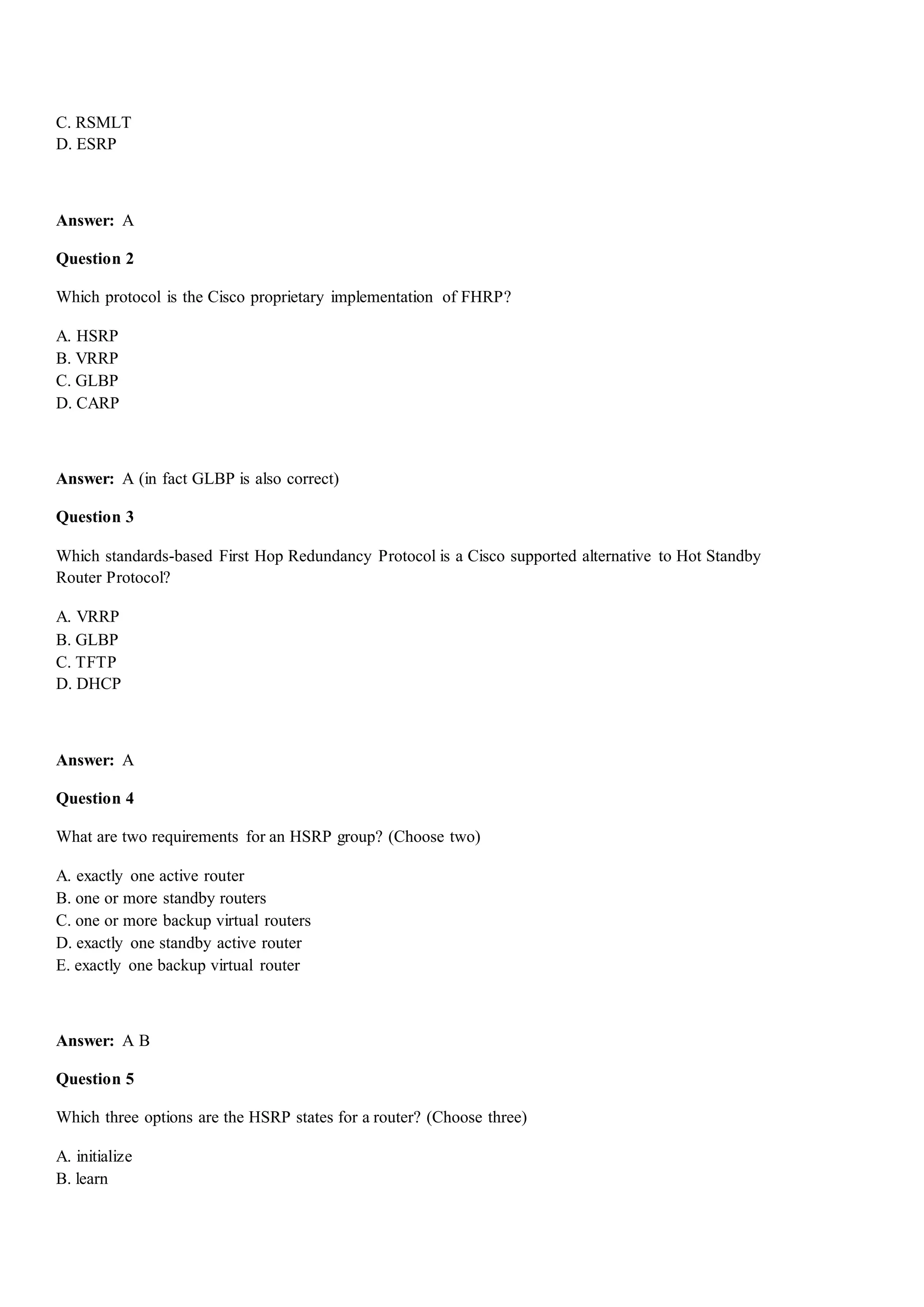 C. RSMLT
D. ESRP
Answer: A
Question 2
Which protocol is the Cisco proprietary implementation of FHRP?
A. HSRP
B. VRRP
C. GLBP
D. CARP
Answer: A (in fact GLBP is also correct)
Question 3
Which standards-based First Hop Redundancy Protocol is a Cisco supported alternative to Hot Standby
Router Protocol?
A. VRRP
B. GLBP
C. TFTP
D. DHCP
Answer: A
Question 4
What are two requirements for an HSRP group? (Choose two)
A. exactly one active router
B. one or more standby routers
C. one or more backup virtual routers
D. exactly one standby active router
E. exactly one backup virtual router
Answer: A B
Question 5
Which three options are the HSRP states for a router? (Choose three)
A. initialize
B. learn
 