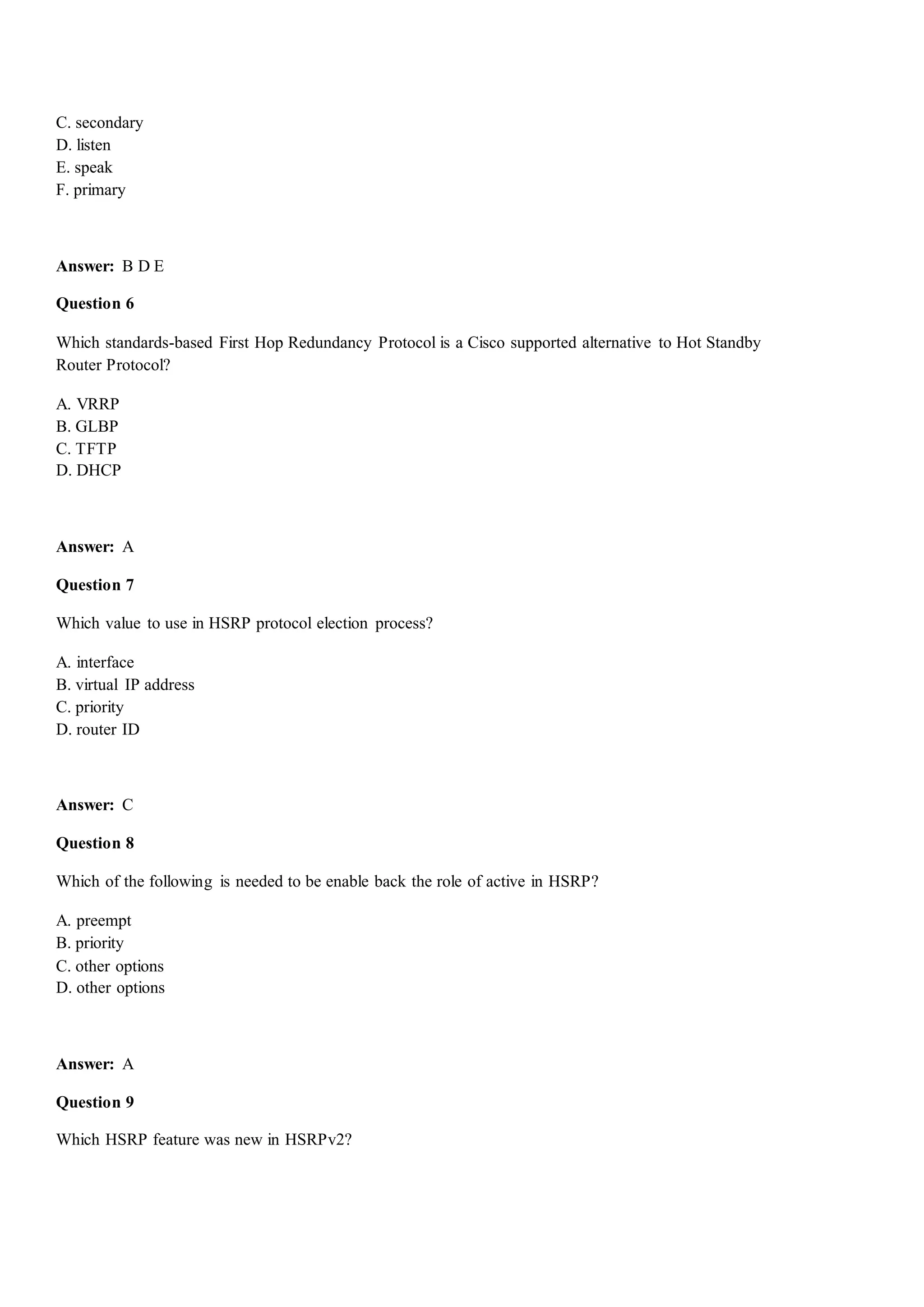 C. secondary
D. listen
E. speak
F. primary
Answer: B D E
Question 6
Which standards-based First Hop Redundancy Protocol is a Cisco supported alternative to Hot Standby
Router Protocol?
A. VRRP
B. GLBP
C. TFTP
D. DHCP
Answer: A
Question 7
Which value to use in HSRP protocol election process?
A. interface
B. virtual IP address
C. priority
D. router ID
Answer: C
Question 8
Which of the following is needed to be enable back the role of active in HSRP?
A. preempt
B. priority
C. other options
D. other options
Answer: A
Question 9
Which HSRP feature was new in HSRPv2?
 
