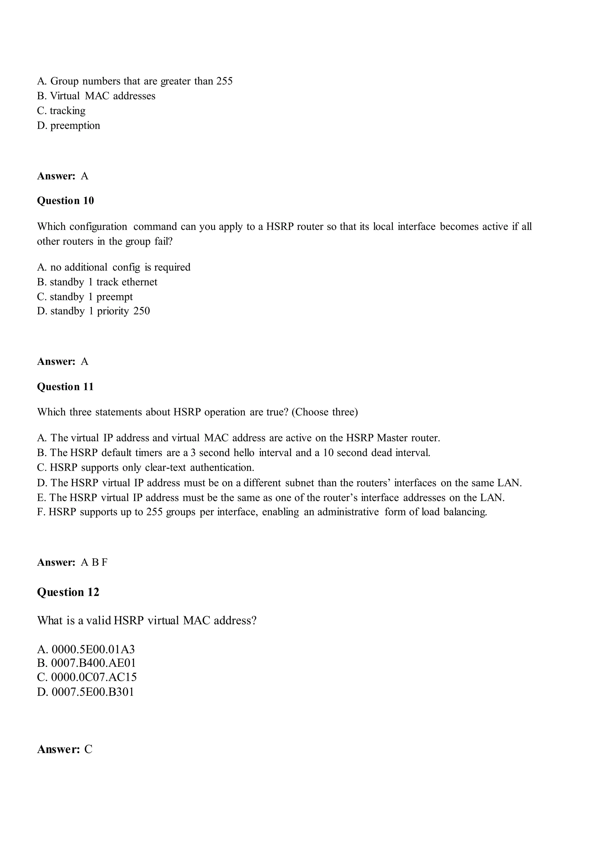 A. Group numbers that are greater than 255
B. Virtual MAC addresses
C. tracking
D. preemption
Answer: A
Question 10
Which configuration command can you apply to a HSRP router so that its local interface becomes active if all
other routers in the group fail?
A. no additional config is required
B. standby 1 track ethernet
C. standby 1 preempt
D. standby 1 priority 250
Answer: A
Question 11
Which three statements about HSRP operation are true? (Choose three)
A. The virtual IP address and virtual MAC address are active on the HSRP Master router.
B. The HSRP default timers are a 3 second hello interval and a 10 second dead interval.
C. HSRP supports only clear-text authentication.
D. The HSRP virtual IP address must be on a different subnet than the routers‟ interfaces on the same LAN.
E. The HSRP virtual IP address must be the same as one of the router‟s interface addresses on the LAN.
F. HSRP supports up to 255 groups per interface, enabling an administrative form of load balancing.
Answer: A B F
Question 12
What is a valid HSRP virtual MAC address?
A. 0000.5E00.01A3
B. 0007.B400.AE01
C. 0000.0C07.AC15
D. 0007.5E00.B301
Answer: C
 