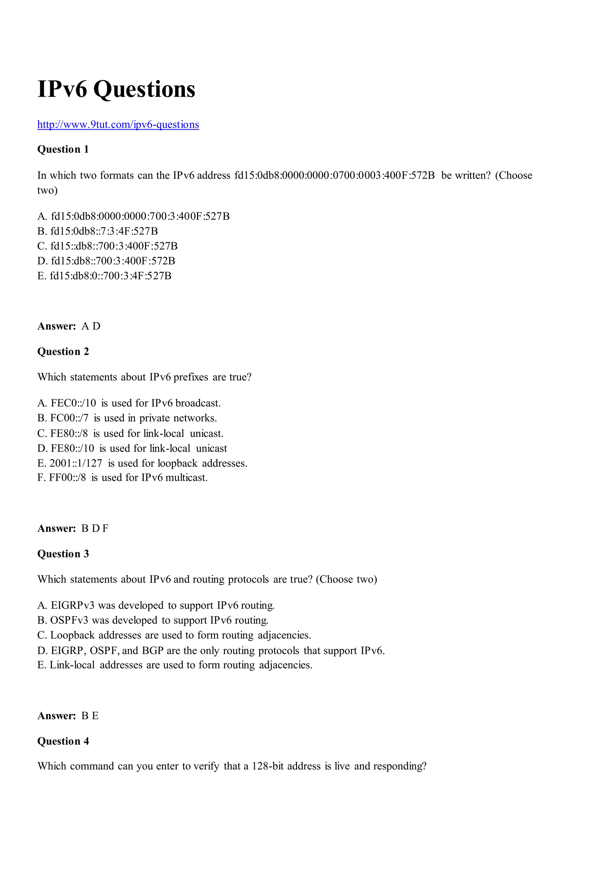 IPv6 Questions
http://www.9tut.com/ipv6-questions
Question 1
In which two formats can the IPv6 address fd15:0db8:0000:0000:0700:0003:400F:572B be written? (Choose
two)
A. fd15:0db8:0000:0000:700:3:400F:527B
B. fd15:0db8::7:3:4F:527B
C. fd15::db8::700:3:400F:527B
D. fd15:db8::700:3:400F:572B
E. fd15:db8:0::700:3:4F:527B
Answer: A D
Question 2
Which statements about IPv6 prefixes are true?
A. FEC0::/10 is used for IPv6 broadcast.
B. FC00::/7 is used in private networks.
C. FE80::/8 is used for link-local unicast.
D. FE80::/10 is used for link-local unicast
E. 2001::1/127 is used for loopback addresses.
F. FF00::/8 is used for IPv6 multicast.
Answer: B D F
Question 3
Which statements about IPv6 and routing protocols are true? (Choose two)
A. EIGRPv3 was developed to support IPv6 routing.
B. OSPFv3 was developed to support IPv6 routing.
C. Loopback addresses are used to form routing adjacencies.
D. EIGRP, OSPF, and BGP are the only routing protocols that support IPv6.
E. Link-local addresses are used to form routing adjacencies.
Answer: B E
Question 4
Which command can you enter to verify that a 128-bit address is live and responding?
 