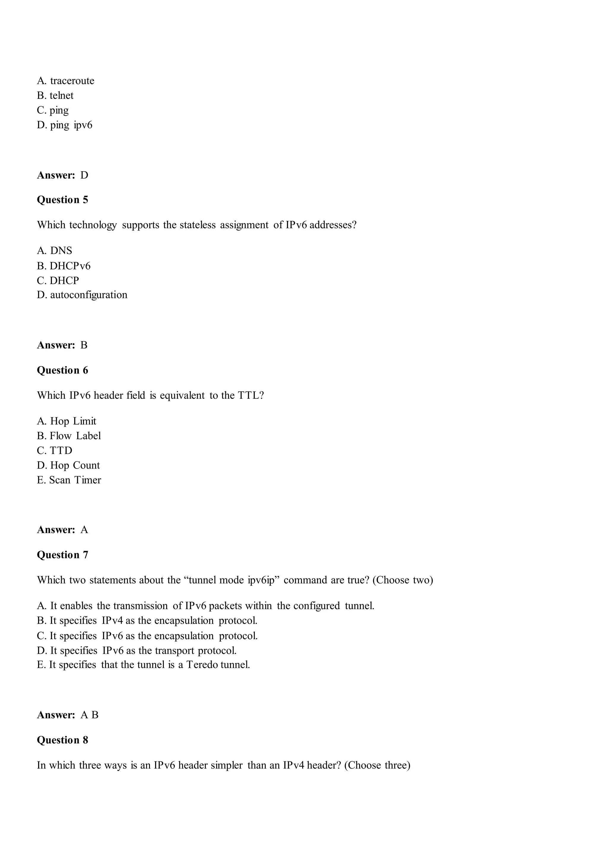 A. traceroute
B. telnet
C. ping
D. ping ipv6
Answer: D
Question 5
Which technology supports the stateless assignment of IPv6 addresses?
A. DNS
B. DHCPv6
C. DHCP
D. autoconfiguration
Answer: B
Question 6
Which IPv6 header field is equivalent to the TTL?
A. Hop Limit
B. Flow Label
C. TTD
D. Hop Count
E. Scan Timer
Answer: A
Question 7
Which two statements about the “tunnel mode ipv6ip” command are true? (Choose two)
A. It enables the transmission of IPv6 packets within the configured tunnel.
B. It specifies IPv4 as the encapsulation protocol.
C. It specifies IPv6 as the encapsulation protocol.
D. It specifies IPv6 as the transport protocol.
E. It specifies that the tunnel is a Teredo tunnel.
Answer: A B
Question 8
In which three ways is an IPv6 header simpler than an IPv4 header? (Choose three)
 