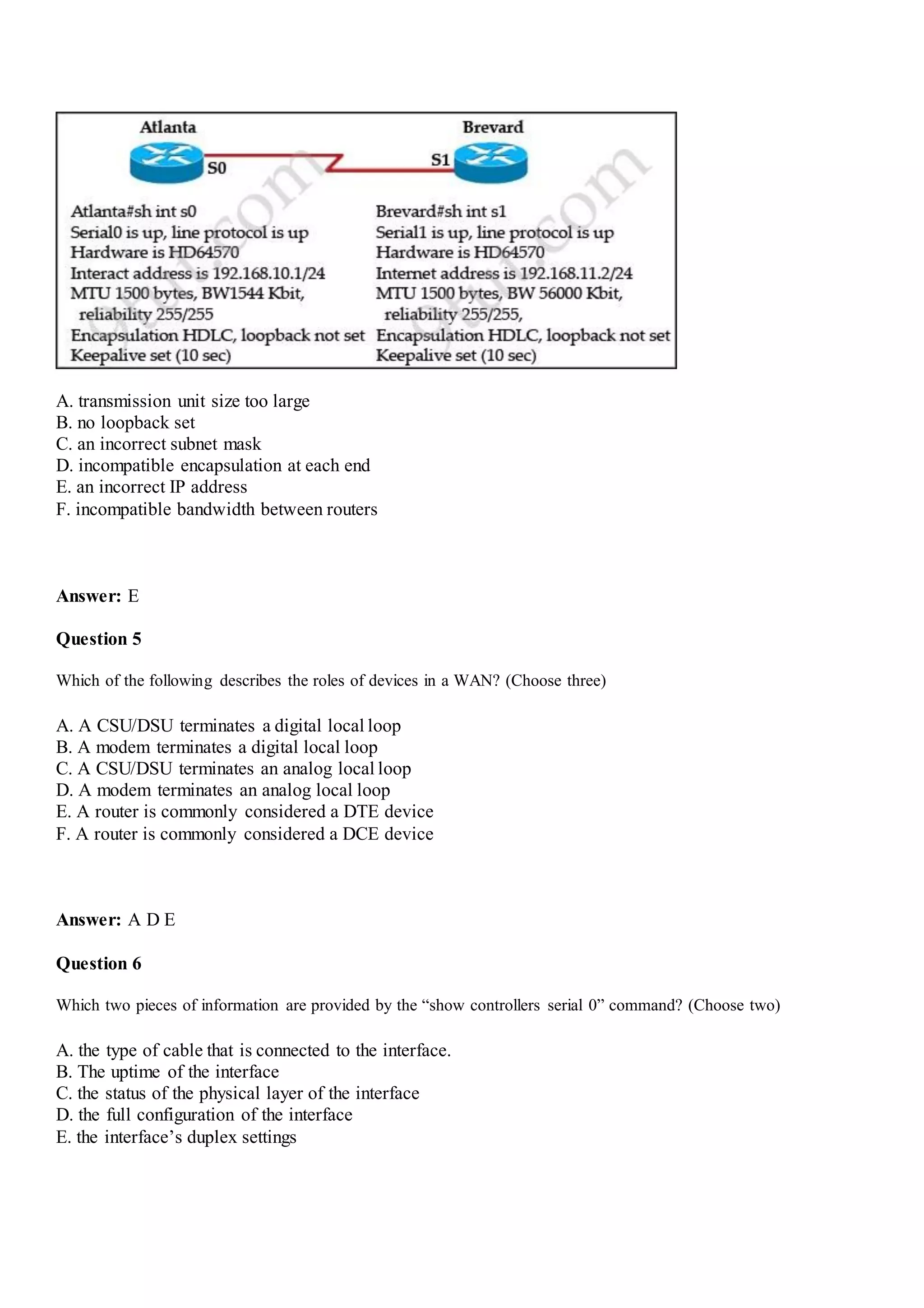 A. transmission unit size too large
B. no loopback set
C. an incorrect subnet mask
D. incompatible encapsulation at each end
E. an incorrect IP address
F. incompatible bandwidth between routers
Answer: E
Question 5
Which of the following describes the roles of devices in a WAN? (Choose three)
A. A CSU/DSU terminates a digital local loop
B. A modem terminates a digital local loop
C. A CSU/DSU terminates an analog local loop
D. A modem terminates an analog local loop
E. A router is commonly considered a DTE device
F. A router is commonly considered a DCE device
Answer: A D E
Question 6
Which two pieces of information are provided by the “show controllers serial 0” command? (Choose two)
A. the type of cable that is connected to the interface.
B. The uptime of the interface
C. the status of the physical layer of the interface
D. the full configuration of the interface
E. the interface‟s duplex settings
 