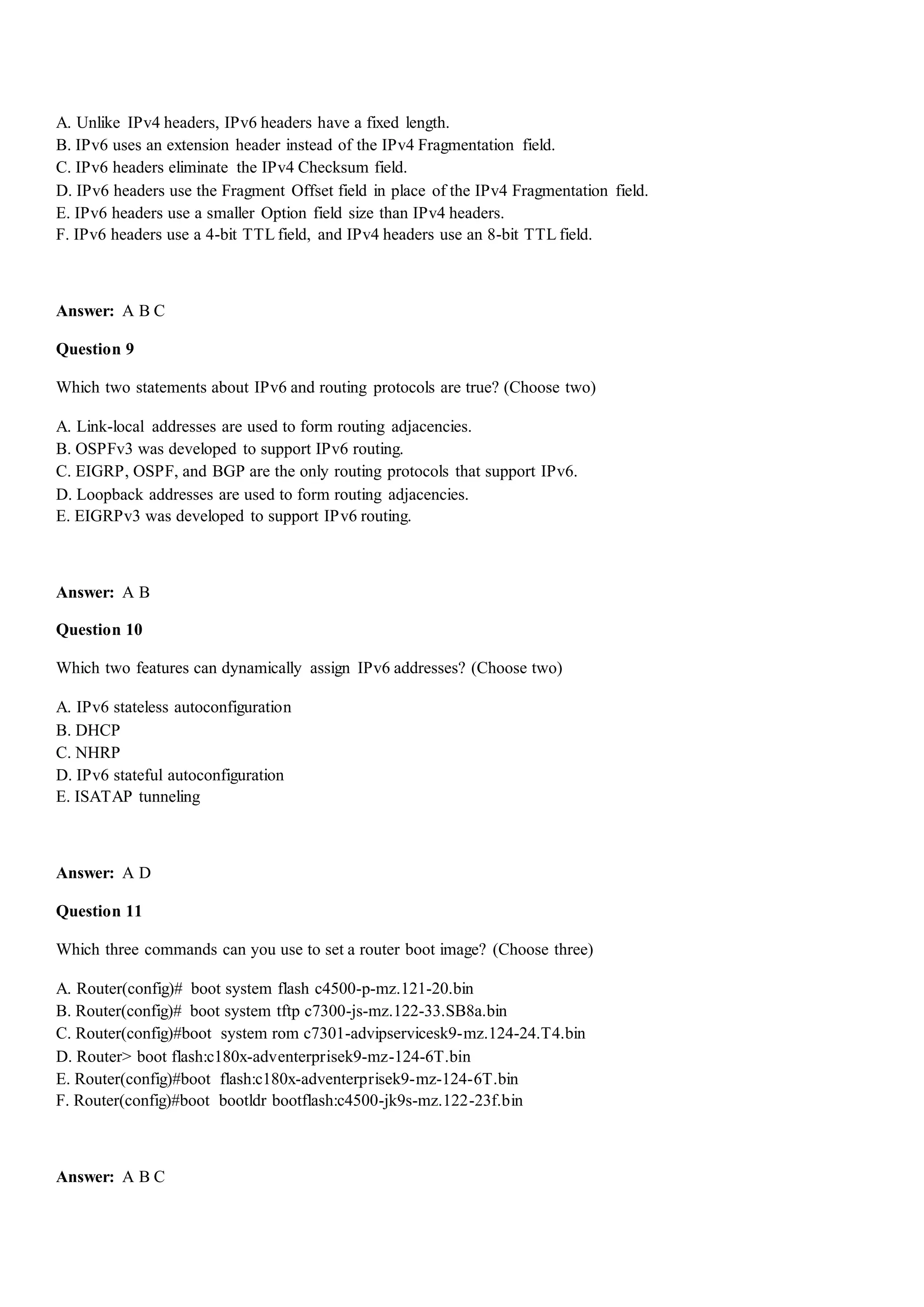 A. Unlike IPv4 headers, IPv6 headers have a fixed length.
B. IPv6 uses an extension header instead of the IPv4 Fragmentation field.
C. IPv6 headers eliminate the IPv4 Checksum field.
D. IPv6 headers use the Fragment Offset field in place of the IPv4 Fragmentation field.
E. IPv6 headers use a smaller Option field size than IPv4 headers.
F. IPv6 headers use a 4-bit TTL field, and IPv4 headers use an 8-bit TTL field.
Answer: A B C
Question 9
Which two statements about IPv6 and routing protocols are true? (Choose two)
A. Link-local addresses are used to form routing adjacencies.
B. OSPFv3 was developed to support IPv6 routing.
C. EIGRP, OSPF, and BGP are the only routing protocols that support IPv6.
D. Loopback addresses are used to form routing adjacencies.
E. EIGRPv3 was developed to support IPv6 routing.
Answer: A B
Question 10
Which two features can dynamically assign IPv6 addresses? (Choose two)
A. IPv6 stateless autoconfiguration
B. DHCP
C. NHRP
D. IPv6 stateful autoconfiguration
E. ISATAP tunneling
Answer: A D
Question 11
Which three commands can you use to set a router boot image? (Choose three)
A. Router(config)# boot system flash c4500-p-mz.121-20.bin
B. Router(config)# boot system tftp c7300-js-mz.122-33.SB8a.bin
C. Router(config)#boot system rom c7301-advipservicesk9-mz.124-24.T4.bin
D. Router> boot flash:c180x-adventerprisek9-mz-124-6T.bin
E. Router(config)#boot flash:c180x-adventerprisek9-mz-124-6T.bin
F. Router(config)#boot bootldr bootflash:c4500-jk9s-mz.122-23f.bin
Answer: A B C
 
