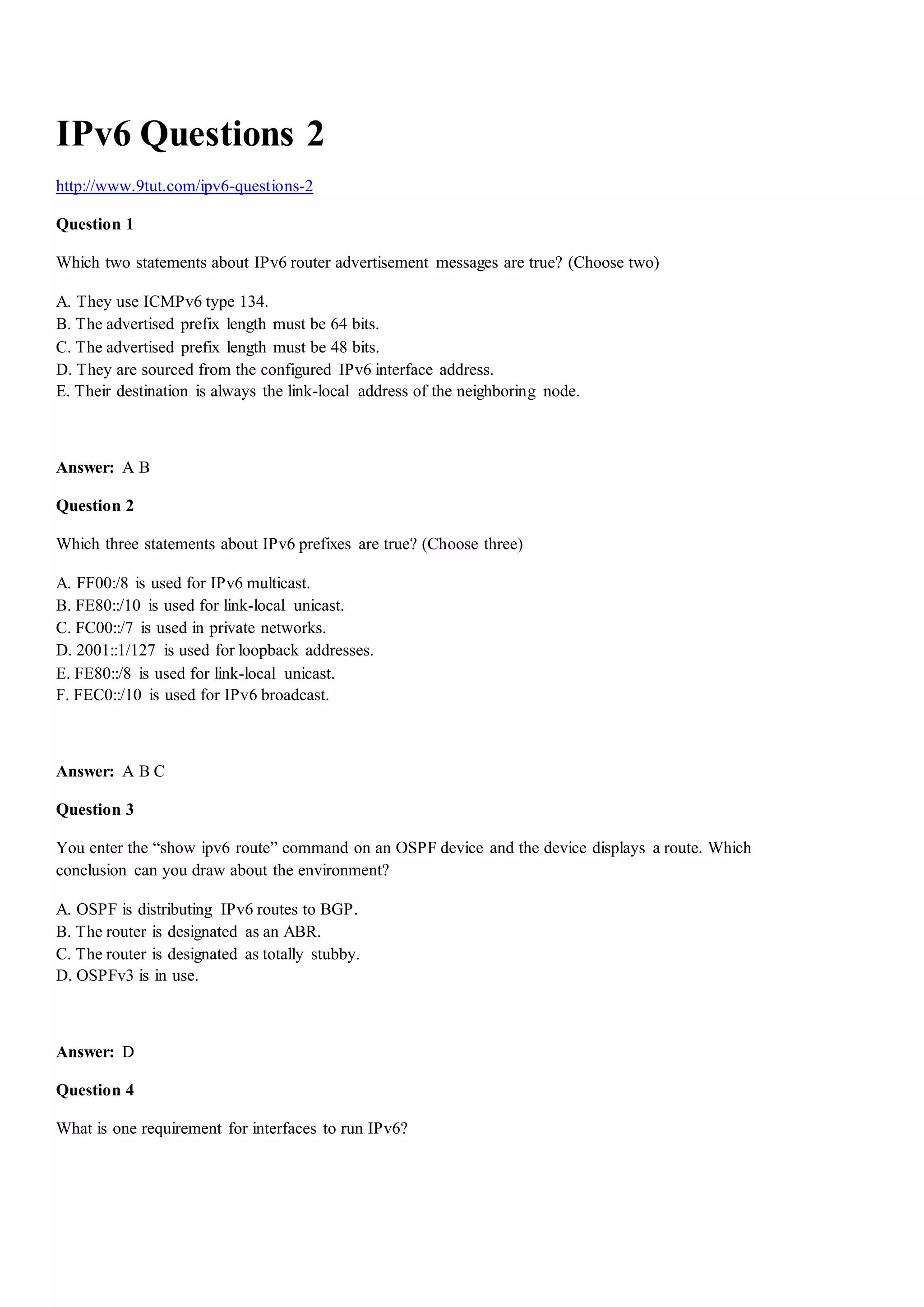 IPv6 Questions 2
http://www.9tut.com/ipv6-questions-2
Question 1
Which two statements about IPv6 router advertisement messages are true? (Choose two)
A. They use ICMPv6 type 134.
B. The advertised prefix length must be 64 bits.
C. The advertised prefix length must be 48 bits.
D. They are sourced from the configured IPv6 interface address.
E. Their destination is always the link-local address of the neighboring node.
Answer: A B
Question 2
Which three statements about IPv6 prefixes are true? (Choose three)
A. FF00:/8 is used for IPv6 multicast.
B. FE80::/10 is used for link-local unicast.
C. FC00::/7 is used in private networks.
D. 2001::1/127 is used for loopback addresses.
E. FE80::/8 is used for link-local unicast.
F. FEC0::/10 is used for IPv6 broadcast.
Answer: A B C
Question 3
You enter the “show ipv6 route” command on an OSPF device and the device displays a route. Which
conclusion can you draw about the environment?
A. OSPF is distributing IPv6 routes to BGP.
B. The router is designated as an ABR.
C. The router is designated as totally stubby.
D. OSPFv3 is in use.
Answer: D
Question 4
What is one requirement for interfaces to run IPv6?
 