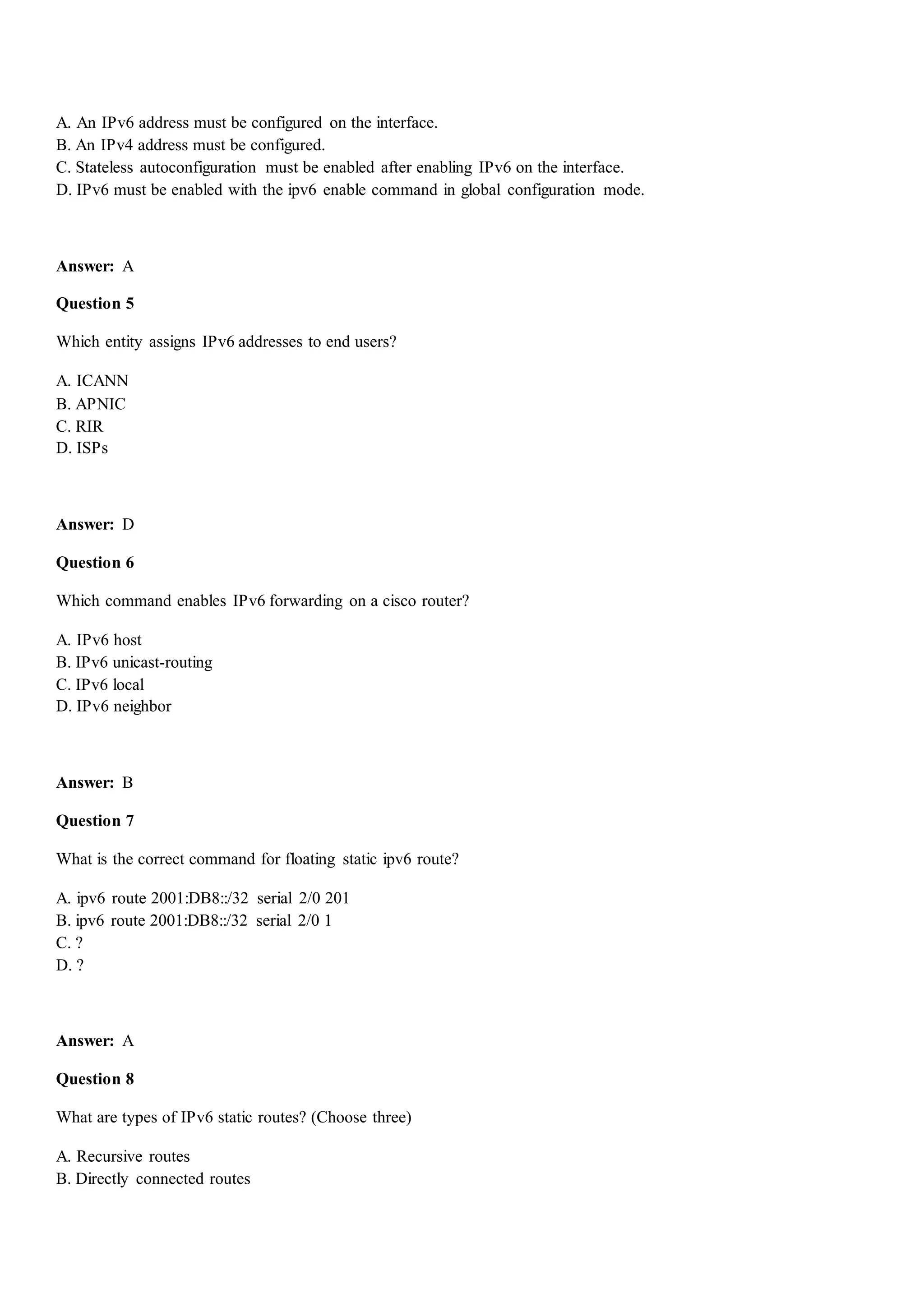A. An IPv6 address must be configured on the interface.
B. An IPv4 address must be configured.
C. Stateless autoconfiguration must be enabled after enabling IPv6 on the interface.
D. IPv6 must be enabled with the ipv6 enable command in global configuration mode.
Answer: A
Question 5
Which entity assigns IPv6 addresses to end users?
A. ICANN
B. APNIC
C. RIR
D. ISPs
Answer: D
Question 6
Which command enables IPv6 forwarding on a cisco router?
A. IPv6 host
B. IPv6 unicast-routing
C. IPv6 local
D. IPv6 neighbor
Answer: B
Question 7
What is the correct command for floating static ipv6 route?
A. ipv6 route 2001:DB8::/32 serial 2/0 201
B. ipv6 route 2001:DB8::/32 serial 2/0 1
C. ?
D. ?
Answer: A
Question 8
What are types of IPv6 static routes? (Choose three)
A. Recursive routes
B. Directly connected routes
 