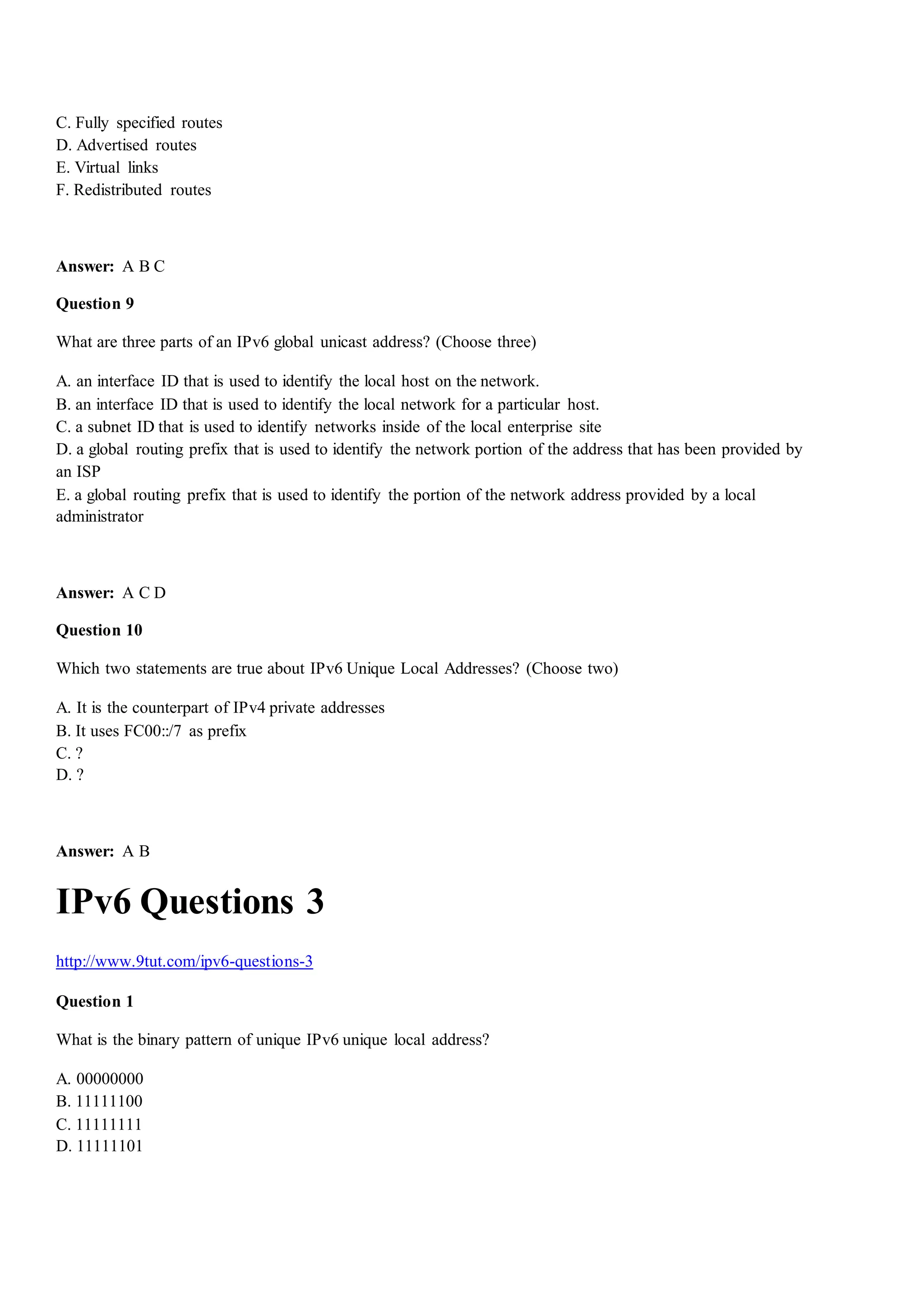 C. Fully specified routes
D. Advertised routes
E. Virtual links
F. Redistributed routes
Answer: A B C
Question 9
What are three parts of an IPv6 global unicast address? (Choose three)
A. an interface ID that is used to identify the local host on the network.
B. an interface ID that is used to identify the local network for a particular host.
C. a subnet ID that is used to identify networks inside of the local enterprise site
D. a global routing prefix that is used to identify the network portion of the address that has been provided by
an ISP
E. a global routing prefix that is used to identify the portion of the network address provided by a local
administrator
Answer: A C D
Question 10
Which two statements are true about IPv6 Unique Local Addresses? (Choose two)
A. It is the counterpart of IPv4 private addresses
B. It uses FC00::/7 as prefix
C. ?
D. ?
Answer: A B
IPv6 Questions 3
http://www.9tut.com/ipv6-questions-3
Question 1
What is the binary pattern of unique IPv6 unique local address?
A. 00000000
B. 11111100
C. 11111111
D. 11111101
 
