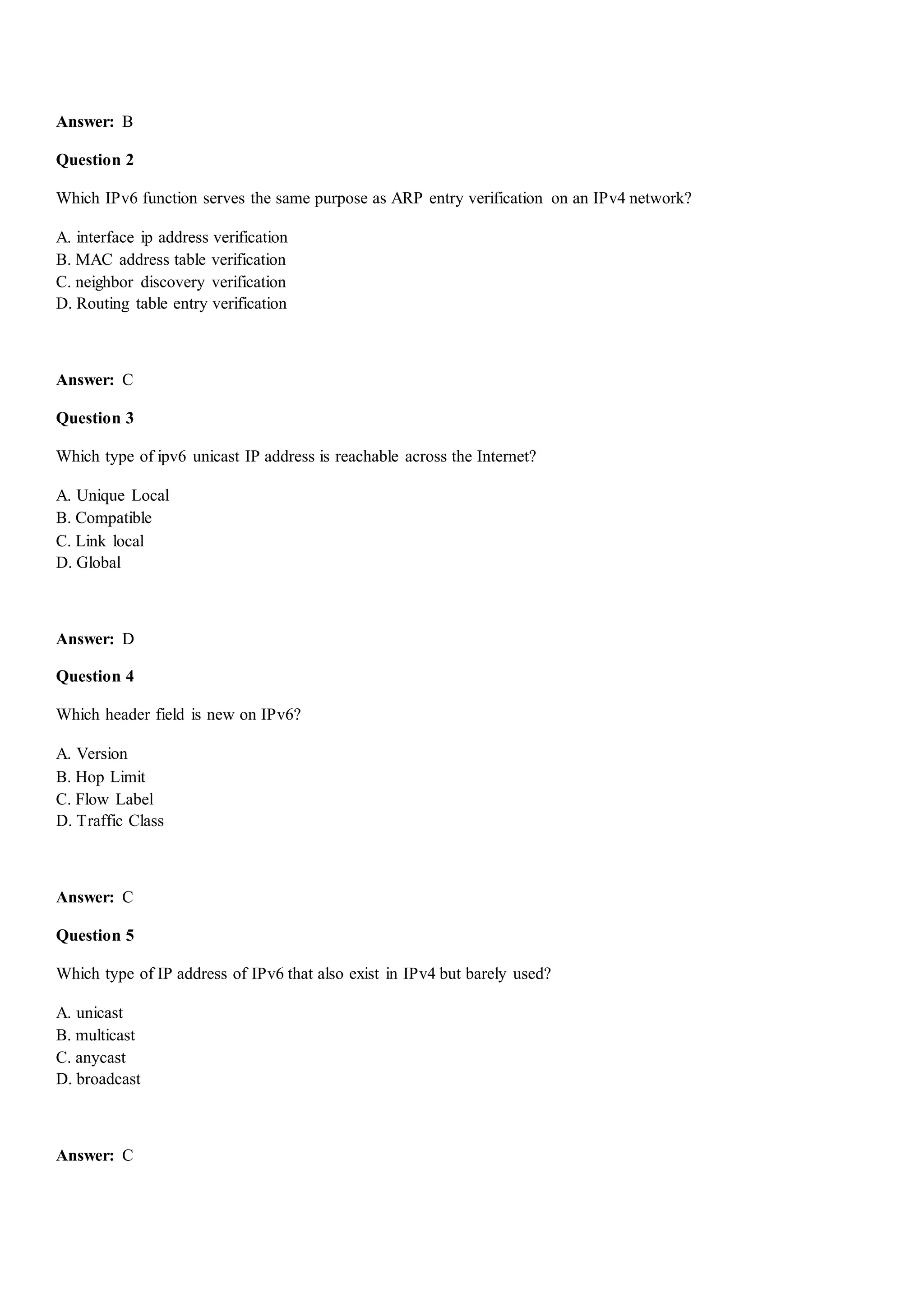 Answer: B
Question 2
Which IPv6 function serves the same purpose as ARP entry verification on an IPv4 network?
A. interface ip address verification
B. MAC address table verification
C. neighbor discovery verification
D. Routing table entry verification
Answer: C
Question 3
Which type of ipv6 unicast IP address is reachable across the Internet?
A. Unique Local
B. Compatible
C. Link local
D. Global
Answer: D
Question 4
Which header field is new on IPv6?
A. Version
B. Hop Limit
C. Flow Label
D. Traffic Class
Answer: C
Question 5
Which type of IP address of IPv6 that also exist in IPv4 but barely used?
A. unicast
B. multicast
C. anycast
D. broadcast
Answer: C
 