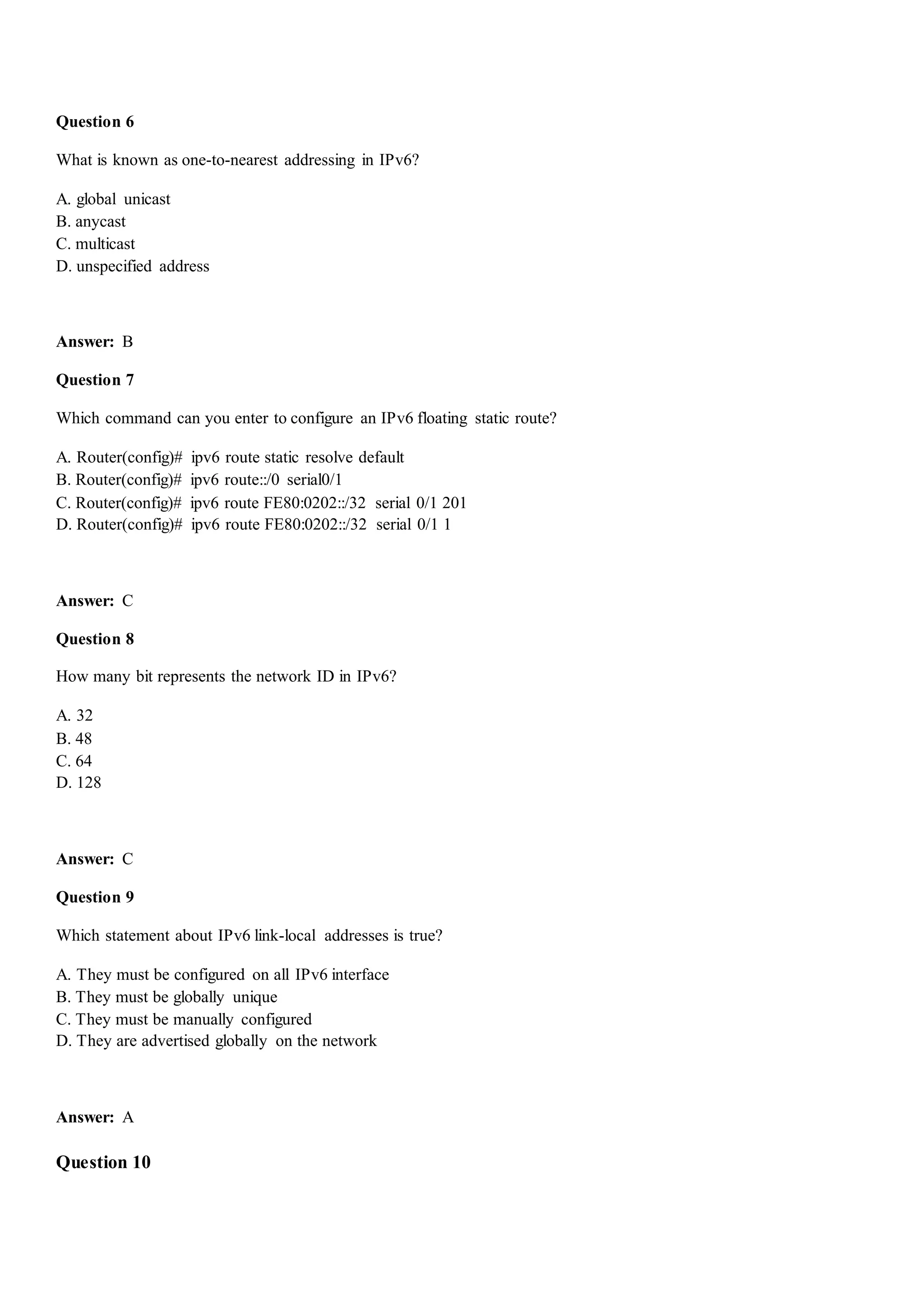 Question 6
What is known as one-to-nearest addressing in IPv6?
A. global unicast
B. anycast
C. multicast
D. unspecified address
Answer: B
Question 7
Which command can you enter to configure an IPv6 floating static route?
A. Router(config)# ipv6 route static resolve default
B. Router(config)# ipv6 route::/0 serial0/1
C. Router(config)# ipv6 route FE80:0202::/32 serial 0/1 201
D. Router(config)# ipv6 route FE80:0202::/32 serial 0/1 1
Answer: C
Question 8
How many bit represents the network ID in IPv6?
A. 32
B. 48
C. 64
D. 128
Answer: C
Question 9
Which statement about IPv6 link-local addresses is true?
A. They must be configured on all IPv6 interface
B. They must be globally unique
C. They must be manually configured
D. They are advertised globally on the network
Answer: A
Question 10
 