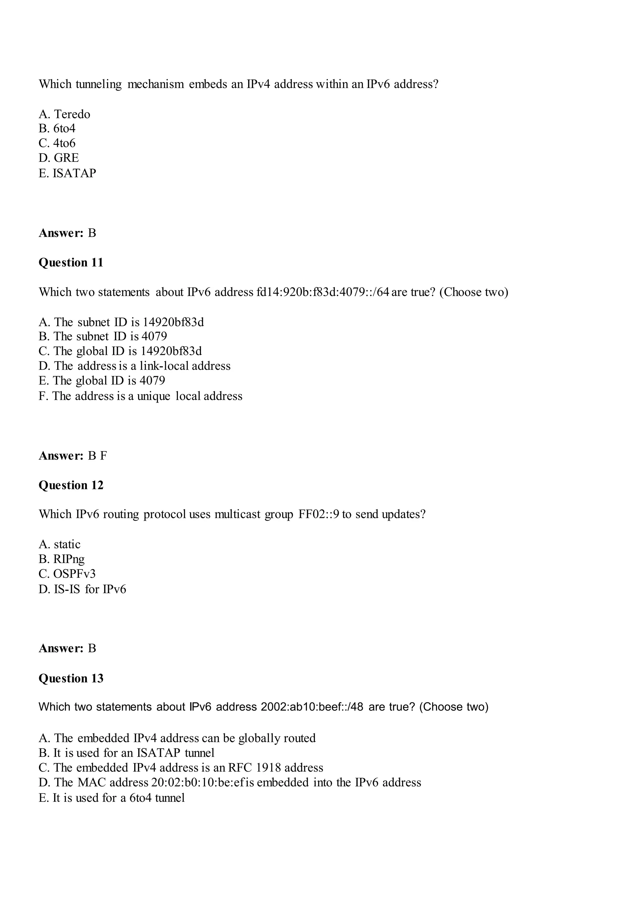 Which tunneling mechanism embeds an IPv4 address within an IPv6 address?
A. Teredo
B. 6to4
C. 4to6
D. GRE
E. ISATAP
Answer: B
Question 11
Which two statements about IPv6 address fd14:920b:f83d:4079::/64are true? (Choose two)
A. The subnet ID is 14920bf83d
B. The subnet ID is 4079
C. The global ID is 14920bf83d
D. The address is a link-local address
E. The global ID is 4079
F. The address is a unique local address
Answer: B F
Question 12
Which IPv6 routing protocol uses multicast group FF02::9 to send updates?
A. static
B. RIPng
C. OSPFv3
D. IS-IS for IPv6
Answer: B
Question 13
Which two statements about IPv6 address 2002:ab10:beef::/48 are true? (Choose two)
A. The embedded IPv4 address can be globally routed
B. It is used for an ISATAP tunnel
C. The embedded IPv4 address is an RFC 1918 address
D. The MAC address 20:02:b0:10:be:efis embedded into the IPv6 address
E. It is used for a 6to4 tunnel
 