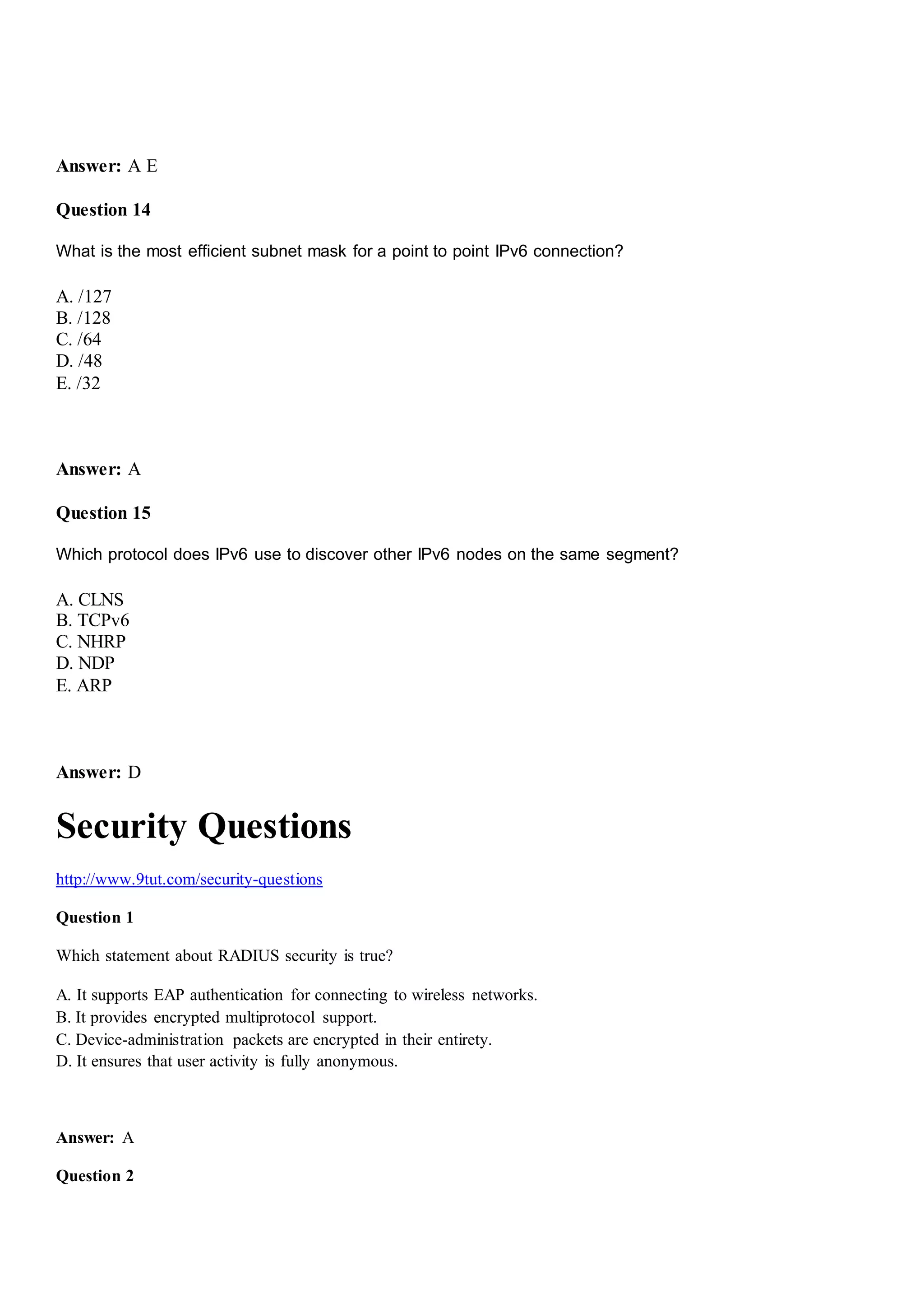 Answer: A E
Question 14
What is the most efficient subnet mask for a point to point IPv6 connection?
A. /127
B. /128
C. /64
D. /48
E. /32
Answer: A
Question 15
Which protocol does IPv6 use to discover other IPv6 nodes on the same segment?
A. CLNS
B. TCPv6
C. NHRP
D. NDP
E. ARP
Answer: D
Security Questions
http://www.9tut.com/security-questions
Question 1
Which statement about RADIUS security is true?
A. It supports EAP authentication for connecting to wireless networks.
B. It provides encrypted multiprotocol support.
C. Device-administration packets are encrypted in their entirety.
D. It ensures that user activity is fully anonymous.
Answer: A
Question 2
 