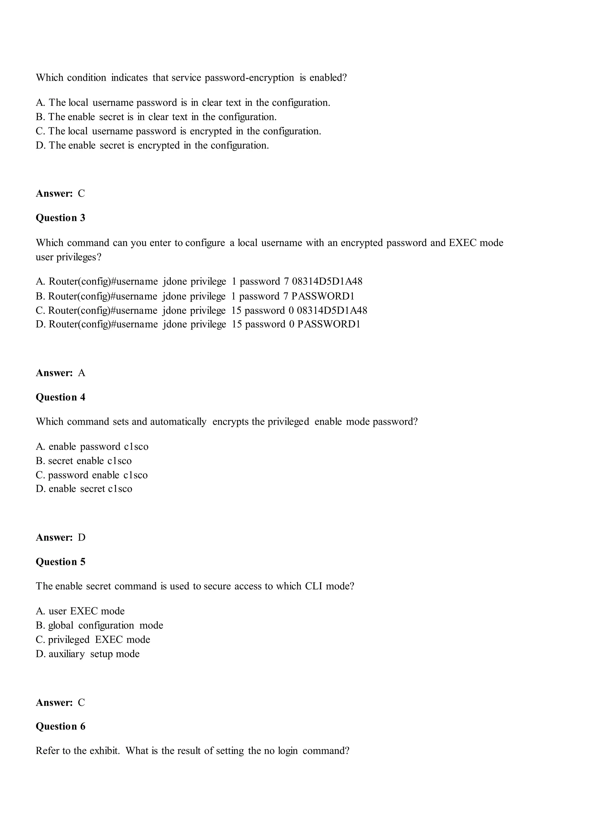 Which condition indicates that service password-encryption is enabled?
A. The local username password is in clear text in the configuration.
B. The enable secret is in clear text in the configuration.
C. The local username password is encrypted in the configuration.
D. The enable secret is encrypted in the configuration.
Answer: C
Question 3
Which command can you enter to configure a local username with an encrypted password and EXEC mode
user privileges?
A. Router(config)#username jdone privilege 1 password 7 08314D5D1A48
B. Router(config)#username jdone privilege 1 password 7 PASSWORD1
C. Router(config)#username jdone privilege 15 password 0 08314D5D1A48
D. Router(config)#username jdone privilege 15 password 0 PASSWORD1
Answer: A
Question 4
Which command sets and automatically encrypts the privileged enable mode password?
A. enable password c1sco
B. secret enable c1sco
C. password enable c1sco
D. enable secret c1sco
Answer: D
Question 5
The enable secret command is used to secure access to which CLI mode?
A. user EXEC mode
B. global configuration mode
C. privileged EXEC mode
D. auxiliary setup mode
Answer: C
Question 6
Refer to the exhibit. What is the result of setting the no login command?
 