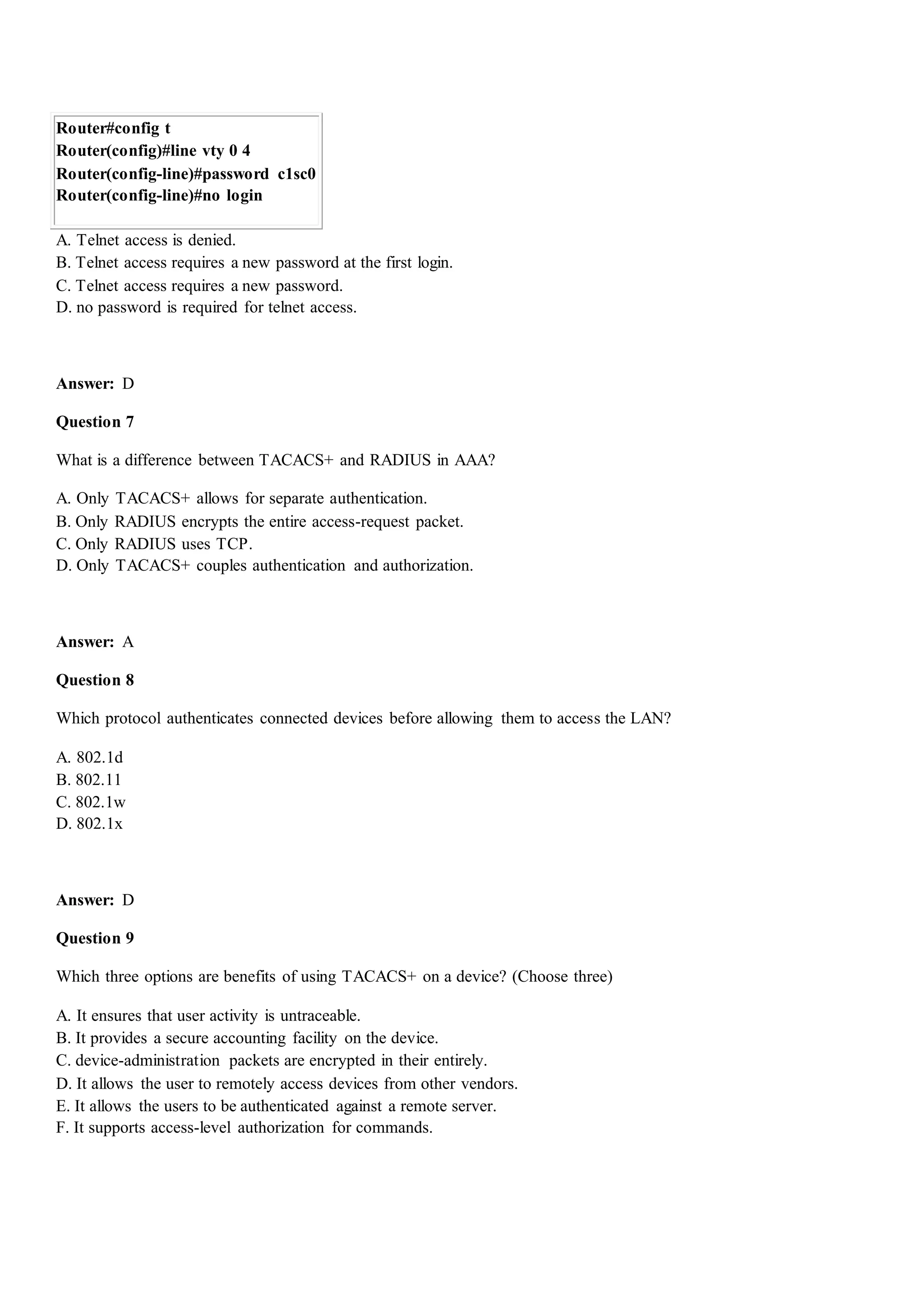 Router#config t
Router(config)#line vty 0 4
Router(config-line)#password c1sc0
Router(config-line)#no login
A. Telnet access is denied.
B. Telnet access requires a new password at the first login.
C. Telnet access requires a new password.
D. no password is required for telnet access.
Answer: D
Question 7
What is a difference between TACACS+ and RADIUS in AAA?
A. Only TACACS+ allows for separate authentication.
B. Only RADIUS encrypts the entire access-request packet.
C. Only RADIUS uses TCP.
D. Only TACACS+ couples authentication and authorization.
Answer: A
Question 8
Which protocol authenticates connected devices before allowing them to access the LAN?
A. 802.1d
B. 802.11
C. 802.1w
D. 802.1x
Answer: D
Question 9
Which three options are benefits of using TACACS+ on a device? (Choose three)
A. It ensures that user activity is untraceable.
B. It provides a secure accounting facility on the device.
C. device-administration packets are encrypted in their entirely.
D. It allows the user to remotely access devices from other vendors.
E. It allows the users to be authenticated against a remote server.
F. It supports access-level authorization for commands.
 