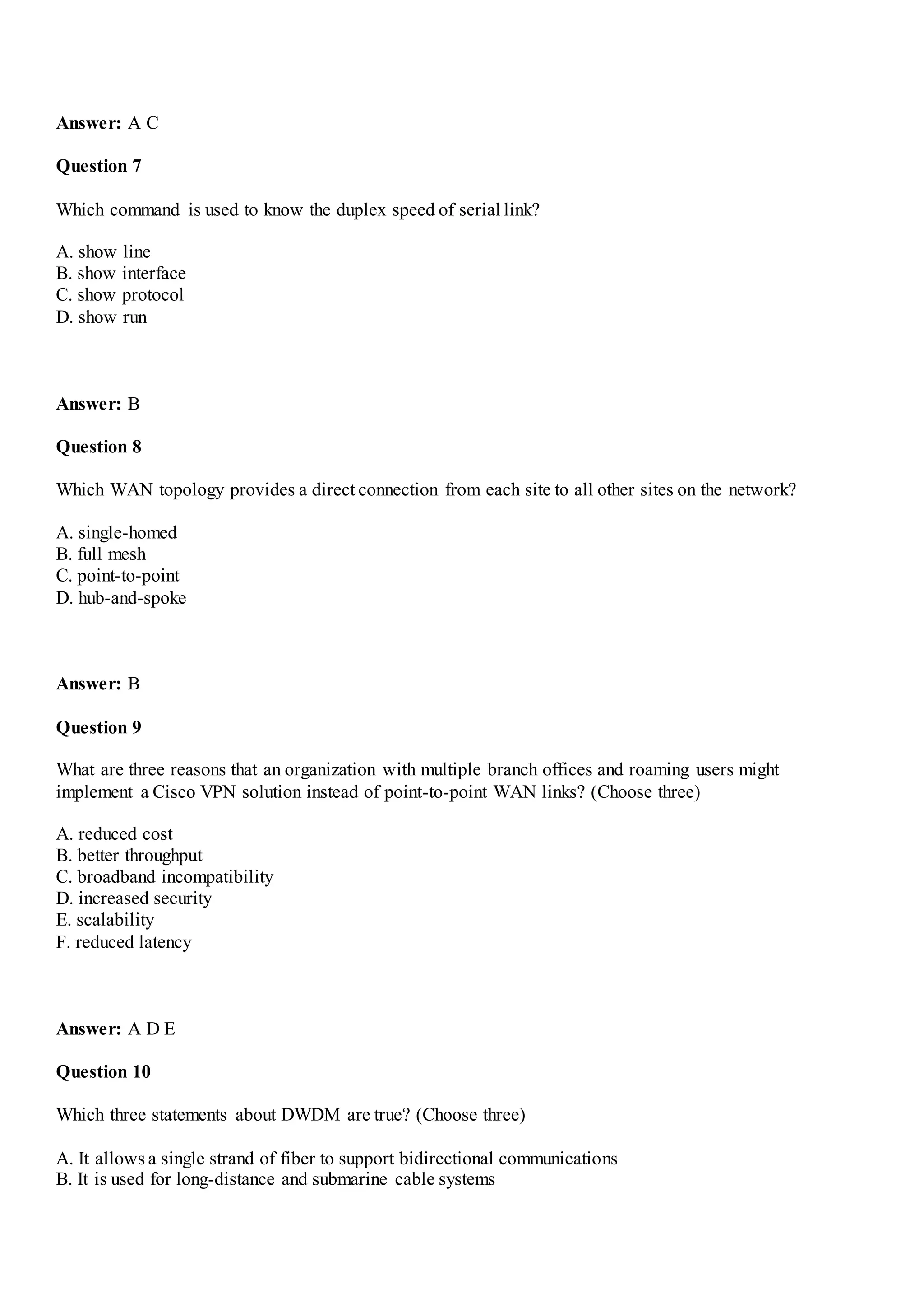 Answer: A C
Question 7
Which command is used to know the duplex speed of serial link?
A. show line
B. show interface
C. show protocol
D. show run
Answer: B
Question 8
Which WAN topology provides a direct connection from each site to all other sites on the network?
A. single-homed
B. full mesh
C. point-to-point
D. hub-and-spoke
Answer: B
Question 9
What are three reasons that an organization with multiple branch offices and roaming users might
implement a Cisco VPN solution instead of point-to-point WAN links? (Choose three)
A. reduced cost
B. better throughput
C. broadband incompatibility
D. increased security
E. scalability
F. reduced latency
Answer: A D E
Question 10
Which three statements about DWDM are true? (Choose three)
A. It allows a single strand of fiber to support bidirectional communications
B. It is used for long-distance and submarine cable systems
 