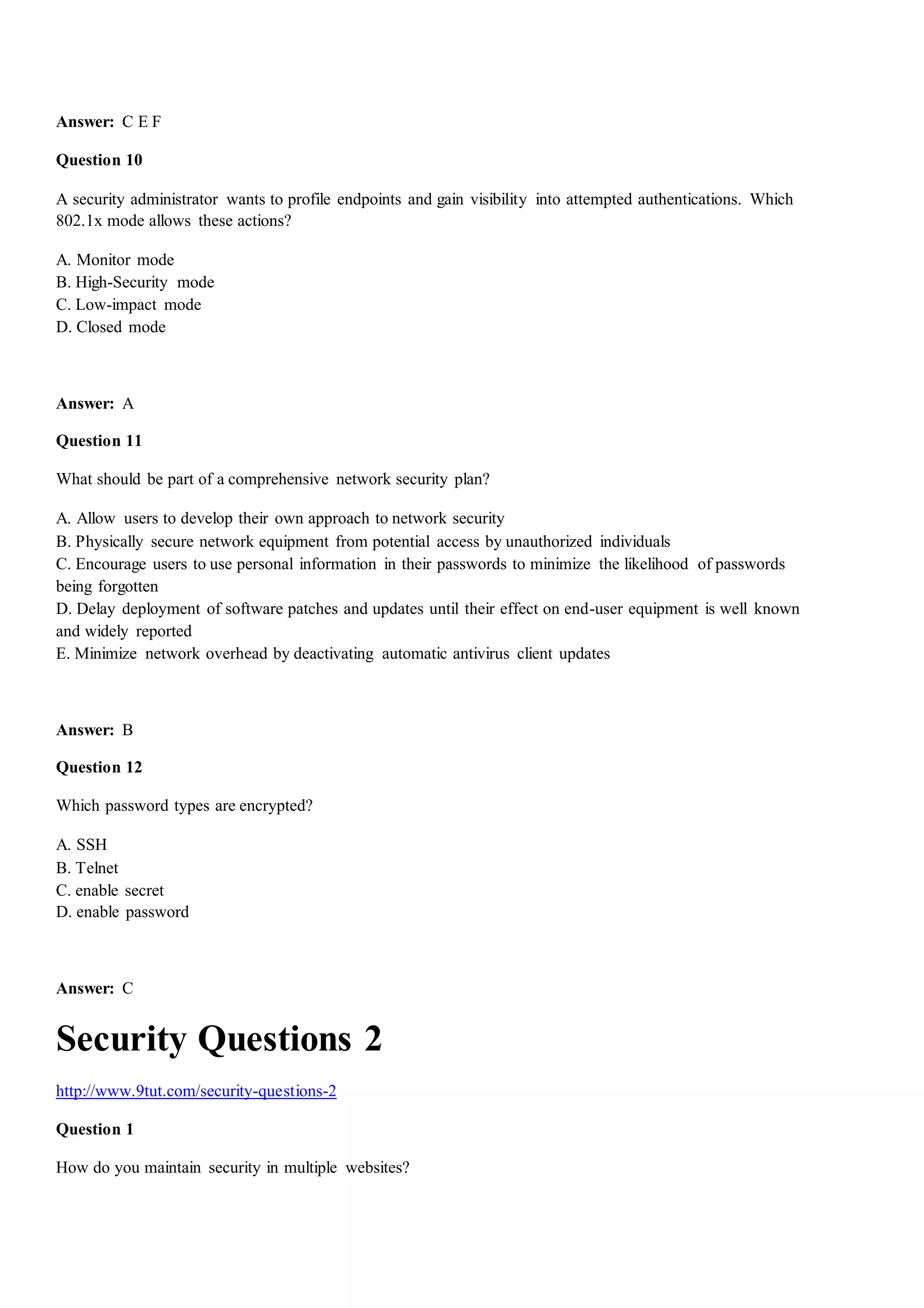 Answer: C E F
Question 10
A security administrator wants to profile endpoints and gain visibility into attempted authentications. Which
802.1x mode allows these actions?
A. Monitor mode
B. High-Security mode
C. Low-impact mode
D. Closed mode
Answer: A
Question 11
What should be part of a comprehensive network security plan?
A. Allow users to develop their own approach to network security
B. Physically secure network equipment from potential access by unauthorized individuals
C. Encourage users to use personal information in their passwords to minimize the likelihood of passwords
being forgotten
D. Delay deployment of software patches and updates until their effect on end-user equipment is well known
and widely reported
E. Minimize network overhead by deactivating automatic antivirus client updates
Answer: B
Question 12
Which password types are encrypted?
A. SSH
B. Telnet
C. enable secret
D. enable password
Answer: C
Security Questions 2
http://www.9tut.com/security-questions-2
Question 1
How do you maintain security in multiple websites?
 