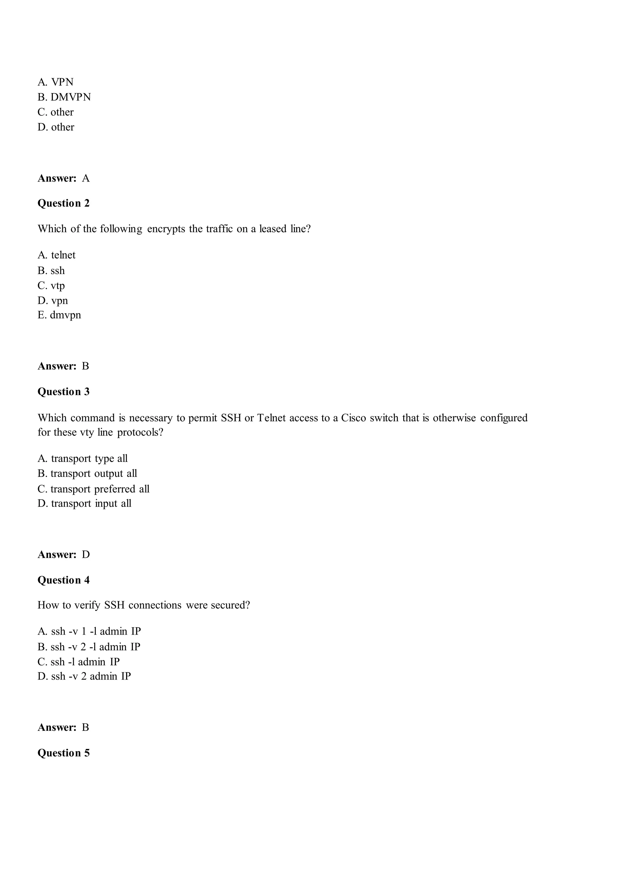 A. VPN
B. DMVPN
C. other
D. other
Answer: A
Question 2
Which of the following encrypts the traffic on a leased line?
A. telnet
B. ssh
C. vtp
D. vpn
E. dmvpn
Answer: B
Question 3
Which command is necessary to permit SSH or Telnet access to a Cisco switch that is otherwise configured
for these vty line protocols?
A. transport type all
B. transport output all
C. transport preferred all
D. transport input all
Answer: D
Question 4
How to verify SSH connections were secured?
A. ssh -v 1 -l admin IP
B. ssh -v 2 -l admin IP
C. ssh -l admin IP
D. ssh -v 2 admin IP
Answer: B
Question 5
 